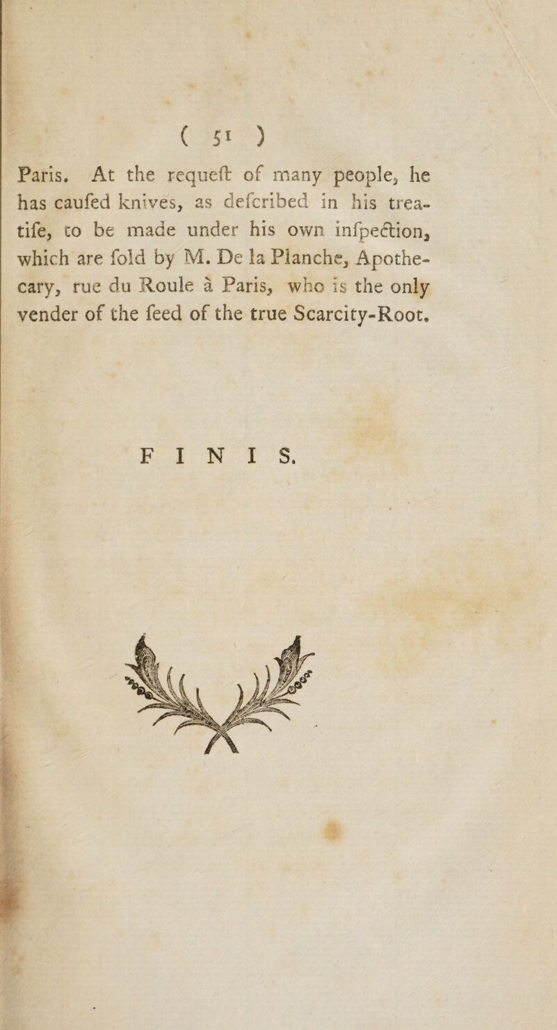 ( ) Paris. At the requeft of many people* he has caufed knives, as defcribed in his trea- tife, to be made under his own infpe&ion, which are fold by M. De la Planche, Apothe¬ cary, rue du Roule à Paris, who is the only vender of the feed of the true Scarcity-Root, FINIS.