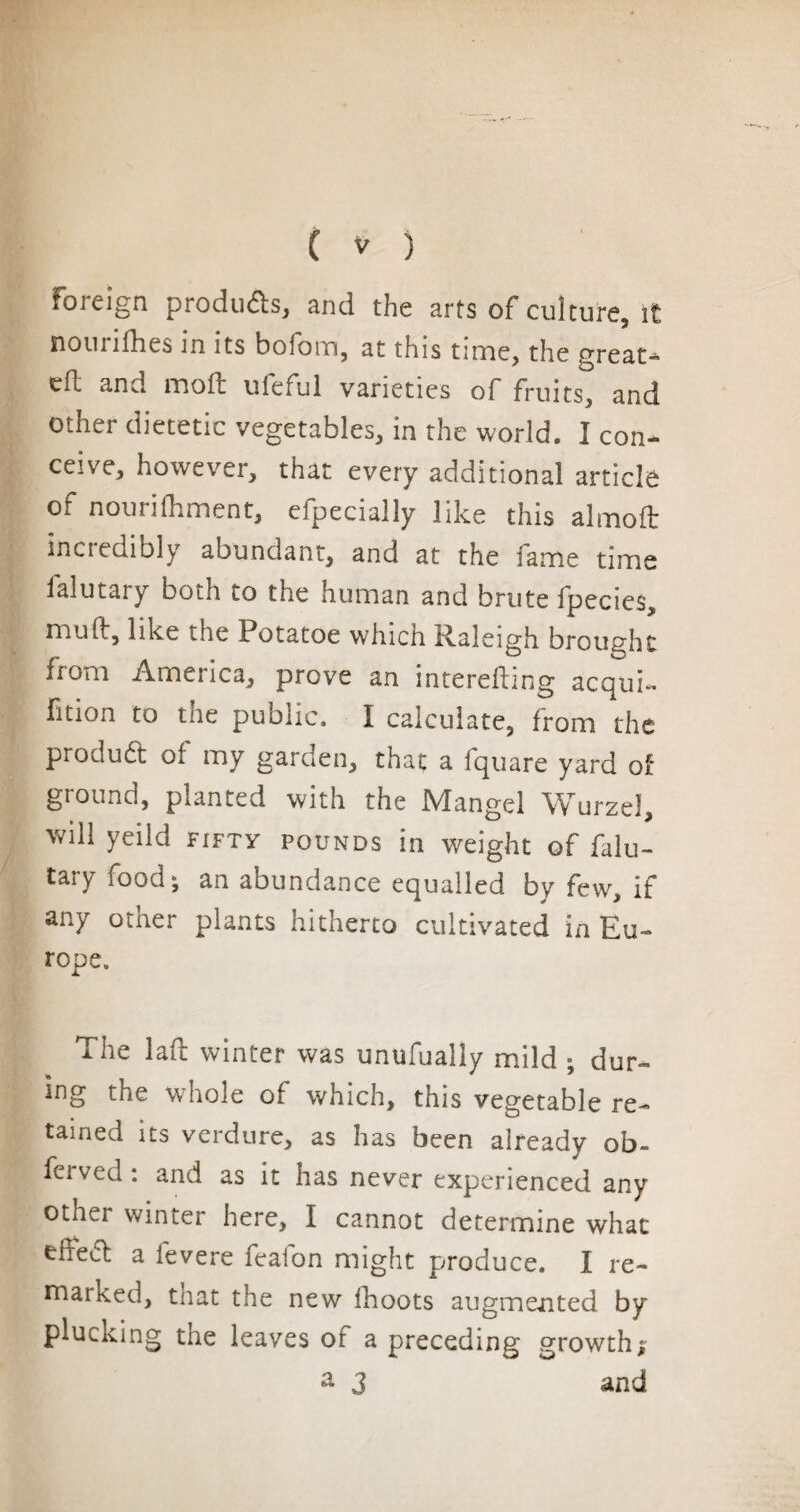 foieign produis, and the arts of culture, it nom lilies in its bolom, at this time, the great* eft and mo ft uieful varieties of fruits, and other dietetic vegetables, in the world. I con¬ ceive, however, that every additional article of nourifhment, efpecially like this almoft incredibly abundant, and at the fame time falutary both to the human and brute fpecies, muft, like the Potatoe which Iftaleigh brought from America, prove an interefting acqui- fition to the public. I calculate, from the product of my garden, that a fquare yard of ground, planted with the Mangel Wurzd, will yeild fifty pounds in weight of falu¬ tary food-, an abundance equalled by few, if any other plants hitherto cultivated in Eu¬ rope. The laft winter was unufually mild ; dur¬ ing the whole of which, this vegetable re¬ tained its verdure, as has been already ob- fcrved : and as it has never experienced any othei winter here, I cannot determine what eixecl a fevere feafon might produce. I re¬ marked, tnat the new fhoots augmented by plucking the leaves of a preceding growth* a 3 and
