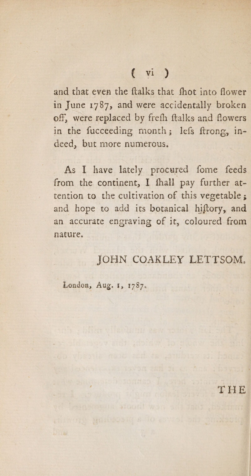 and that even the (talks that (hot into flower in June 1787, and were accidentally broken off, were replaced by frefh (talks and flowers in the fucceeding month ; lefs ftrong, in¬ deed, but more numerous. As I have lately procured fome feeds from the continent, I (hall pay further at¬ tention to the cultivation of this vegetable ; and hope to add its botanical hiltory, and an accurate engraving of it, coloured from nature. JOHN COAKLEY LETTSOM, London, Aug, 1, 17870 ✓ THE