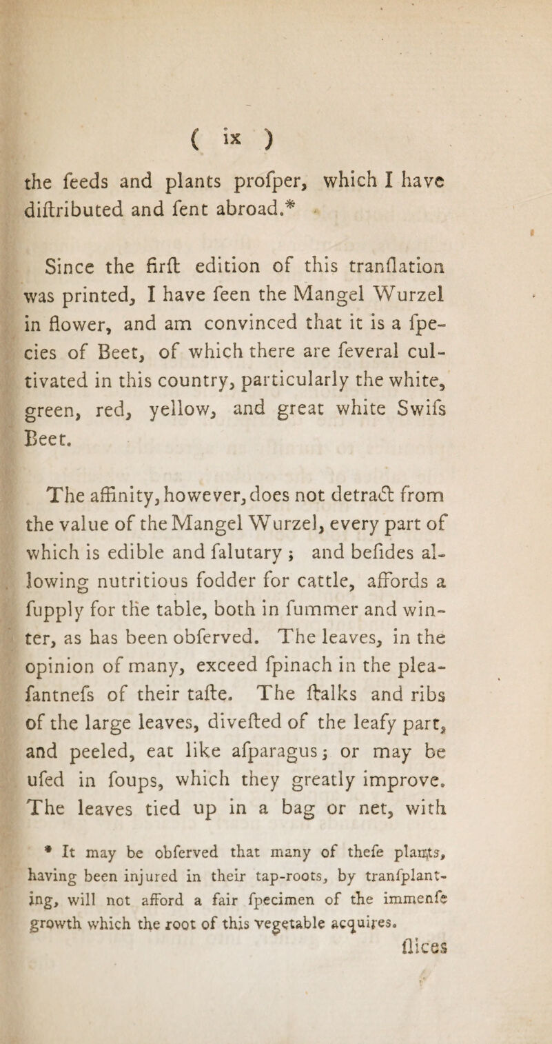 { « ) the feeds and plants profper, which I have diftributed and fent abroad.* Since the fir ft edition of this tranflation was printed, I have feen the Mangel Wurzel in flower, and am convinced that it is a fpe- des of Beet, of which there are feveral cul¬ tivated in this country, particularly the white, green, red, yellow, and great white Swifs Beet. The affinity, however, does not detract from the value of the Mangel Wurzel, every part of which is edible and falutary ; and befides al¬ lowing nutritious fodder for cattle, affords a fupply for the table, both in fummer and win¬ ter, as has been obferved. The leaves, in the opinion of many, exceed fpinach in the plea- fantnefs of their tafte. The ftalks and ribs of the large leaves, divefted of the leafy part* and peeled, eat like afparagus ; or may be ufed in foups, which they greatly improve. The leaves tied up in a bag or net, with * It may be obferved that many of thefe plaints, having been injured in their tap-roots, by tranfplant- ing, will not afford a fair fpecimen of the immenfs growth which the root of this vegetable acquires. flic es