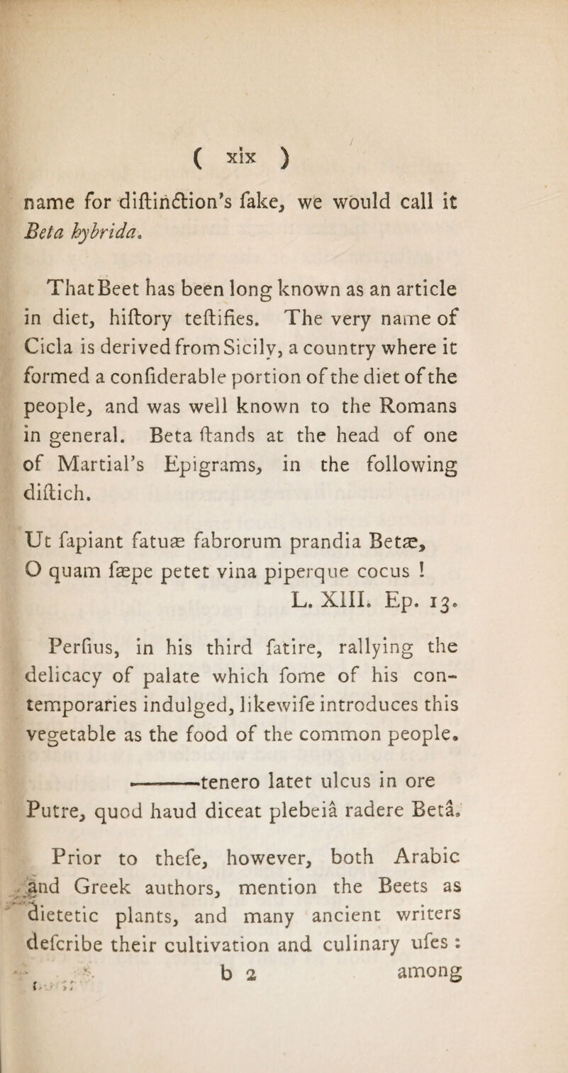 name for diftin&ion's fake, we would call it Bela hybrida. ThatBeet has been long known as an article in diet, hiftory teftifies. The very name of Cicla is derived from Sicily, a country where it formed a considerable portion of the diet of the people, and was well known to the Romans in general. Beta Hands at the head of one of Martial’s Epigrams, in the following diftich. Ut fapiant fatuæ fabrorum prandia Betæ, O quam fæpe petet vina piperque cocus ! L. X1IL Ep. 13» Perfius, in his third fatire, rallying the delicacy of palate which fome of his con¬ temporaries indulged, likewife introduces this vegetable as the food of the common people. --tenero latet ulcus in ore Putre, quod haud diceat plebeiâ radere Beta, Prior to thefe, however, both Arabic and Greek authors, mention the Beets as jt- » v J âietetic plants, and many ancient writers defcribe their cultivation and culinary ufes : y b 2 among