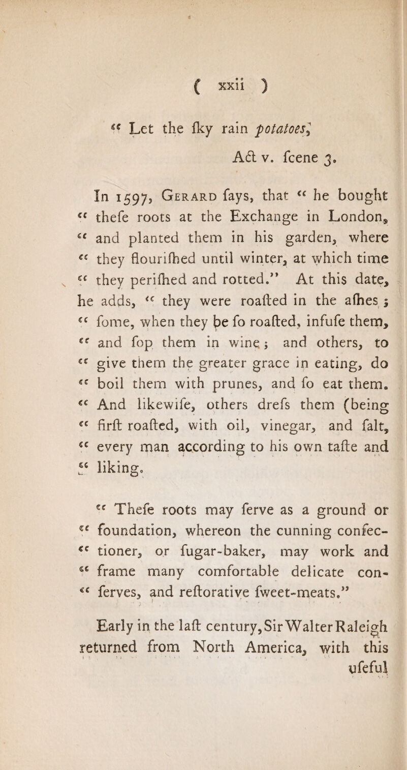 Let the fky rain potatoesr. Ad v. fcene 3. In 1597, Gerard fays, that €c he bought cf thefe roots at the Exchange in London* iC and planted them in his garden, where they flourifhed until winter, at which time €C they perifhed and rotted.” At this date, he adds, <c they were roafted in the alhes 1 cc fome, when they be fo roafted, infufe them, €r and fop them in wine 5 and others, to give them the greater grace in eating, do boil them with prunes, and fo eat therm €C And iikewife, others drefs them (being ec firft roafted, with oil, vinegar, and fait* *c every man according to his own tafte and l6C liking. €C Thefe roots may ferve as a ground or foundation, whereon the cunning confec- tioner, or fugar-baker, may work and se frame many comfortable delicate con- ferves, and reftorative fweet-meats.,î •> Early in the laft century,SirWalterRaleigh returned from North America, with this ufefui