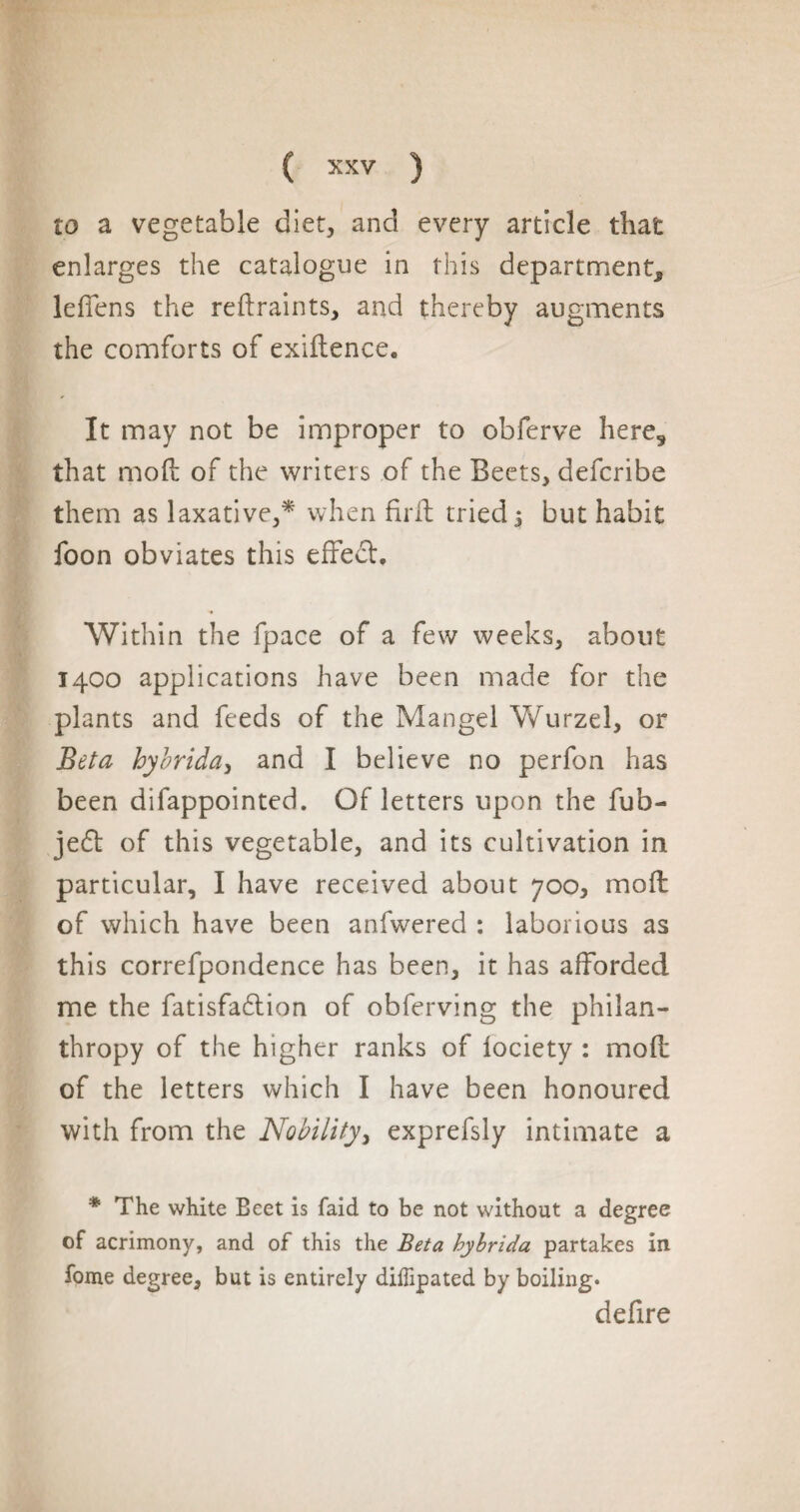 to a vegetable diet, and every article that enlarges the catalogue in this department^ leffens the reftraints, and thereby augments the comforts of exiftence. It may not be improper to obferve here, that mod of the writers of the Beets, defcribe them as laxative,* when firft tried $ but habit foon obviates this effect. Within the fpace of a few weeks, about 1400 applications have been made for the plants and feeds of the Mangel Wurzel, or Beta hybrida, and I believe no perfon has been difappointed. Of letters upon the fub- jedt of this vegetable, and its cultivation in particular, I have received about 700, moll of which have been anfwered : laborious as this correfpondence has been, it has afforded me the fatisfa&ion of obferving the philan¬ thropy of the higher ranks of lociety : mod of the letters which I have been honoured with from the Nobility, exprefsly intimate a * The white Ecet is faid to be not without a degree of acrimony, and of this the Beta hybrida partakes in fome degree, but is entirely diffipated by boiling. defire