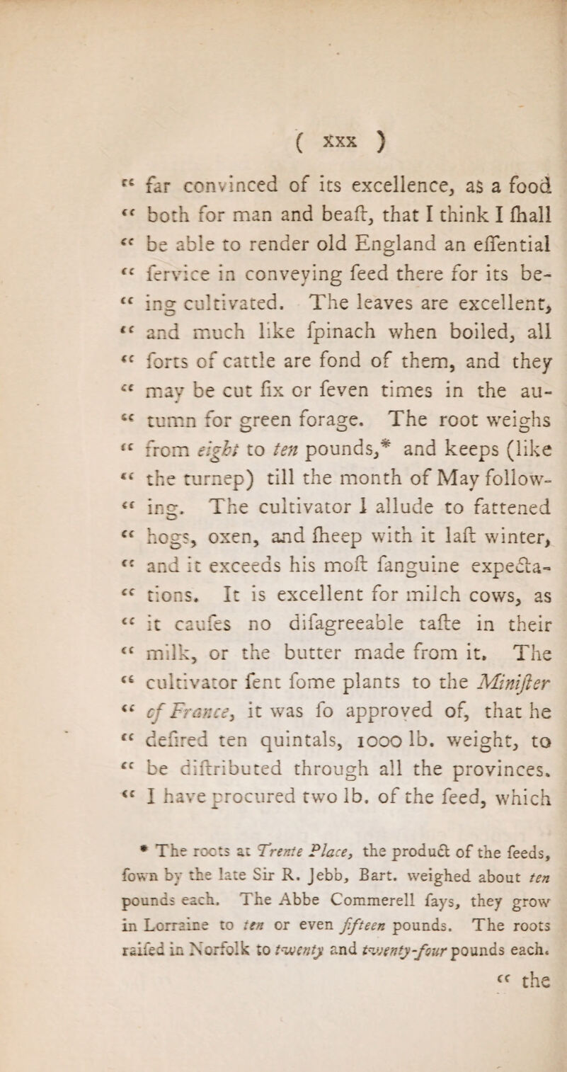 cc far convinced of its excellence, as a food <f both for man and bead:, that I think I fhall be able to render old England an edfential (c fervice in conveying feed there for its be- <f ing cultivated. The leaves are excellent, i( and much like fpinach when boiled, all <f forts of cattle are fond of them, and they C€ may be cut fix or feven times in the au- tumn for green forage. The root weighs <c from eight to ten pounds,* and keeps (like the turnep) till the month of May follow- (t inm The cultivator 1 allude to fattened O <c hogs, oxen, and fheep with it lad winter, and it exceeds his mod: fanguine expédia-* £C tions. It is excellent for milch cows, as <c it caufes no difagreeable tafte in their <c milk, or the butter made from it. The cultivator fent fome plants to the Minijier “ cf Frame, it was fo approved of, that he te defired ten quintals, 1000 lb. weight, to cc be diftributed through all the provinces. <c I have procured two lb. of the feed, which * The roots at Trente Place, the product of the feeds, fown by the late Sir R. Jebb, Bart, weighed about ten pounds each. The Abbe Commerell fays, they grow in Lorraine to ten or even fifteen pounds. The roots railed in Norfolk to twenty and twenty-four pounds each. cf the