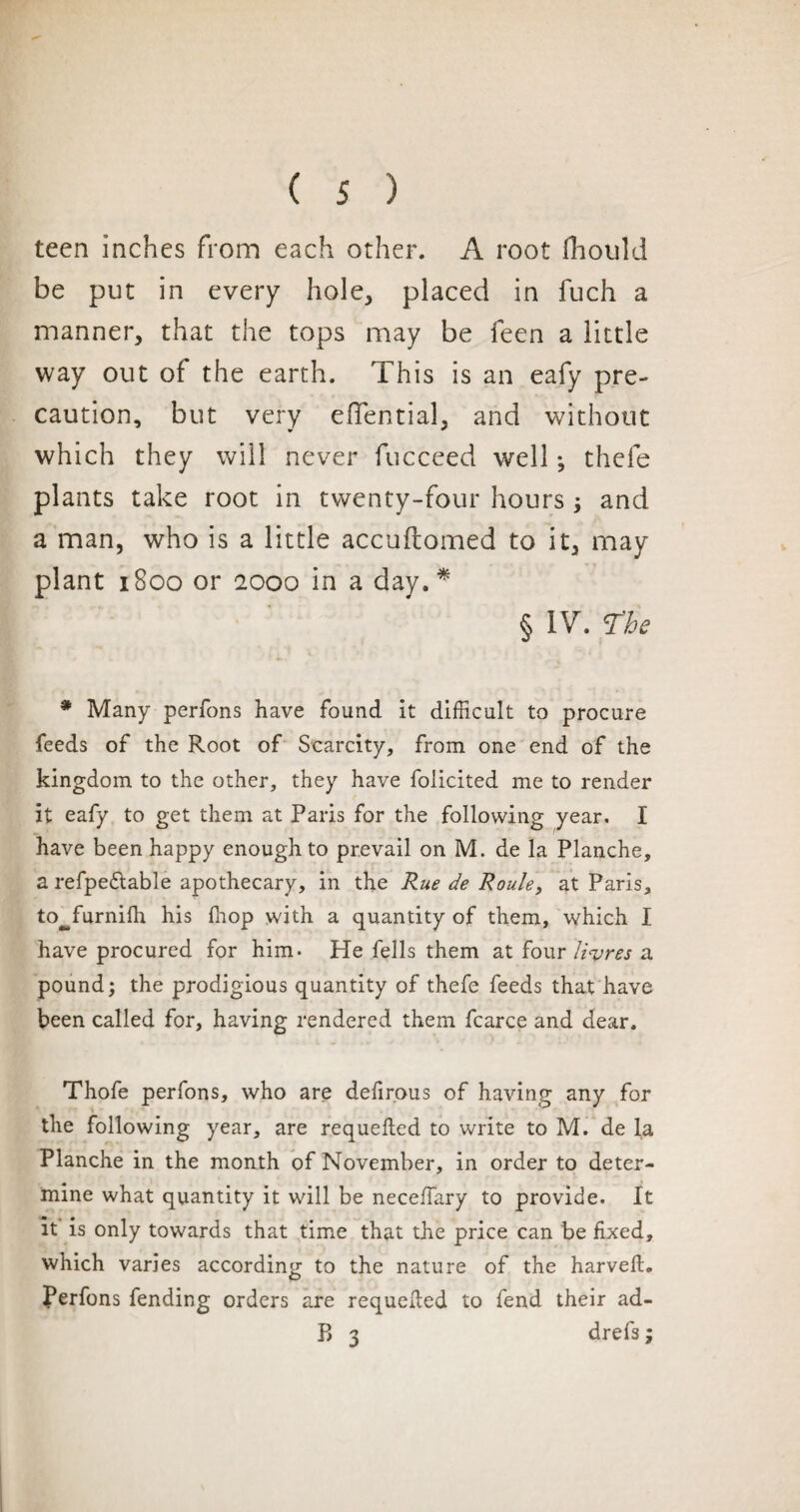 teen inches from each other. A root fhould be put in every hole, placed in fuch a manner, that the tops may be feen a little way out of the earth. This is an eafy pre¬ caution, but very eflential, and without which they will never fucceed well -, thefe plants take root in twenty-four hours ; and a man, who is a little accuftomed to it, may plant 1800 or 2000 in a day.* § IV. T'be * Many perfons have found it difficult to procure feeds of the Root of Scarcity, from one end of the kingdom to the other, they have folicited me to render it eafy to get them at Paris for the following year. I have been happy enough to prevail on M. de la Planche, a refpe&able apothecary, in the Rue de Roule, at Paris, to^furnifh his (hop with a quantity of them, which I have procured for him- He fells them at four litres a pound; the prodigious quantity of thefe feeds that have been called for, having rendered them fcarce and dear. Thofe perfons, who are defirous of having any for the following year, are requeued to write to M. de la Planche in the month of November, in order to deter¬ mine what quantity it will be neceffary to provide. It it is only towards that time that the price can be fixed, which varies according to the nature of the harvefh Perfons fending orders are requeued to fend their ad-