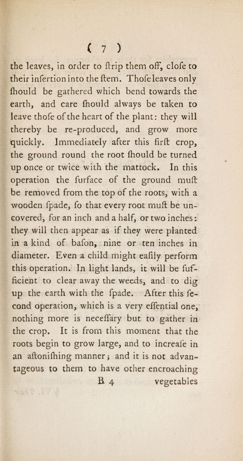 the leaves, in order to drip them off, clofe to their infertion into the Item. Thofeleaves only fhould be gathered which bend towards the earth, and care fhould always be taken to leave thofe of the heart of the plant: they will thereby be re-produced, and grow more quickly. Immediately after this fir ft crop, the ground round the root fhould be turned up once or twice with the mattock. In this operation the furface of the ground muft be removed from the top of the roots, with a wooden fpade, fo that every root muft be un¬ covered, for an inch and a half, or two inches: they will then appear as if they were planted in a kind of bafon, nine or ten inches in diameter. Even a child might eafily perform this operation. In light lands, it will be fuf- ficient to clear away the weeds, and to dig up the earth with the fpade. After this fé¬ cond operation, which is a very effential one, nothing more is neceffary but to gather in the crop. It is from this moment that the roots begin to grow large, and to increale in an aftonifhing manner ; and it is not advan¬ tageous to them to have other encroaching B 4 vegetables