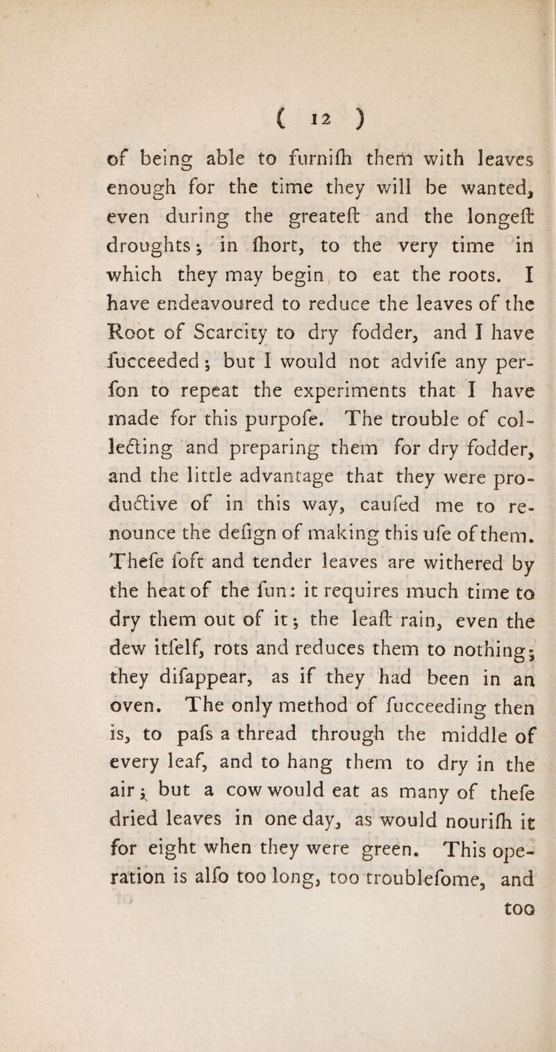 of being able to furnilh them with leaves enough for the time they will be wanted* even during the greated and the longed droughts ; in fhort, to the very time in which they may begin to eat the roots. I have endeavoured to reduce the leaves of the Root of Scarcity to dry fodder* and I have fucceeded ; but I would not advife any per- fon to repeat the experiments that I have made for this purpofe. The trouble of col¬ lecting and preparing them for dry fodder, and the little advantage that they were pro¬ ductive of in this way, caufed me to re¬ nounce the defign of making this ufe of them. Thefe loft and tender leaves are withered by the heat of the fun.: it requires much time to dry them out of it; the lead rain, even the dew itfelf, rots and reduces them to nothing: they difappear, as if they had been in an oven. The only method of fucceeding then is, to pafs a thread through the middle of every leaf, and to hang them to dry in the air^ but a cow would eat as many of thefe dried leaves in one day, as would nourifh it for eight when they were green. This ope¬ ration is alfo too long, too troublefome, and too