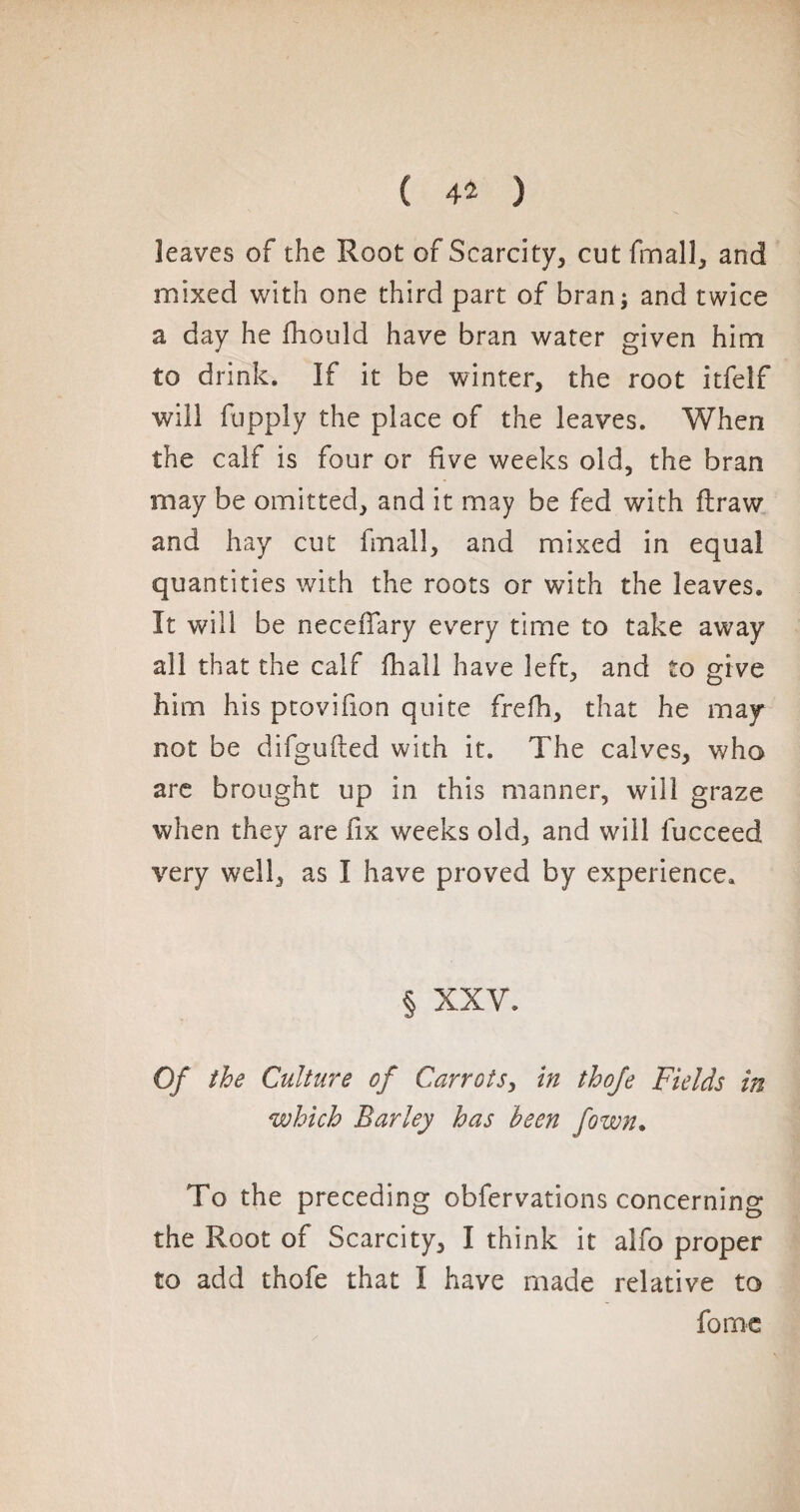 ( 4* ) leaves of the Root of Scarcity, cut fmall, and mixed with one third part of bran; and twice a day he fhould have bran water given him to drink. If it be winter, the root itfeîf will fupply the place of the leaves. When the calf is four or five weeks old, the bran may be omitted, and it may be fed with ftraw and hay cut final!, and mixed in equal quantities with the roots or with the leaves. It will be neceiTary every time to take away all that the calf fhall have left, and to give him his ptovifion quite frefh, that he may not be difglifted with it. The calves, who are brought up in this manner, will graze when they are fix weeks old, and will lucceed very well, as I have proved by experience. § XXV. Of the Culture of Carrots, in thofe Fields in which Barley has been fown. To the preceding obfervations concerning the Root of Scarcity, I think it alfo proper to add thofe that I have made relative to forme