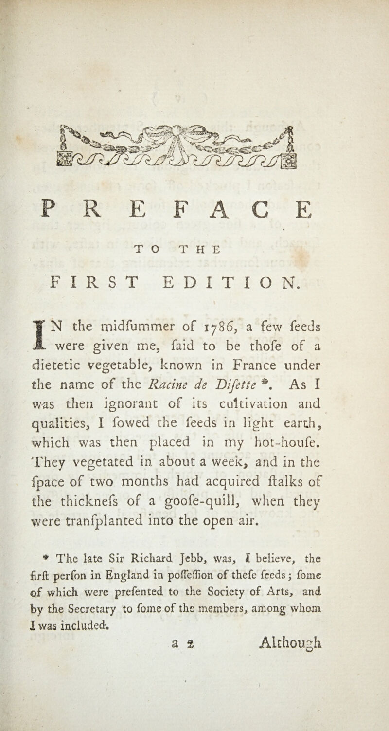 TO THE FIRST EDITION. IN the midfummer of 1786, a few feeds were given me, faid to be thofe of a dietetic vegetable, known in France under the name of the Racine de Difette *. As I was then ignorant of its cultivation and qualities, I fowed the feeds in light earth, which was then placed in my hot-houfe. They vegetated in about a week, and in the fpace of two months had acquired ftalks of the thicknefs of a goofe-quill, when they were tranfplanted into the open air. * The late Sir Richard jebb, was, I believe, the firlt perfon in England in poffeffion of thefe feeds ; fome of which were prefented to the Society of Arts, and by the Secretary to fome of the members, among whom I was included-.