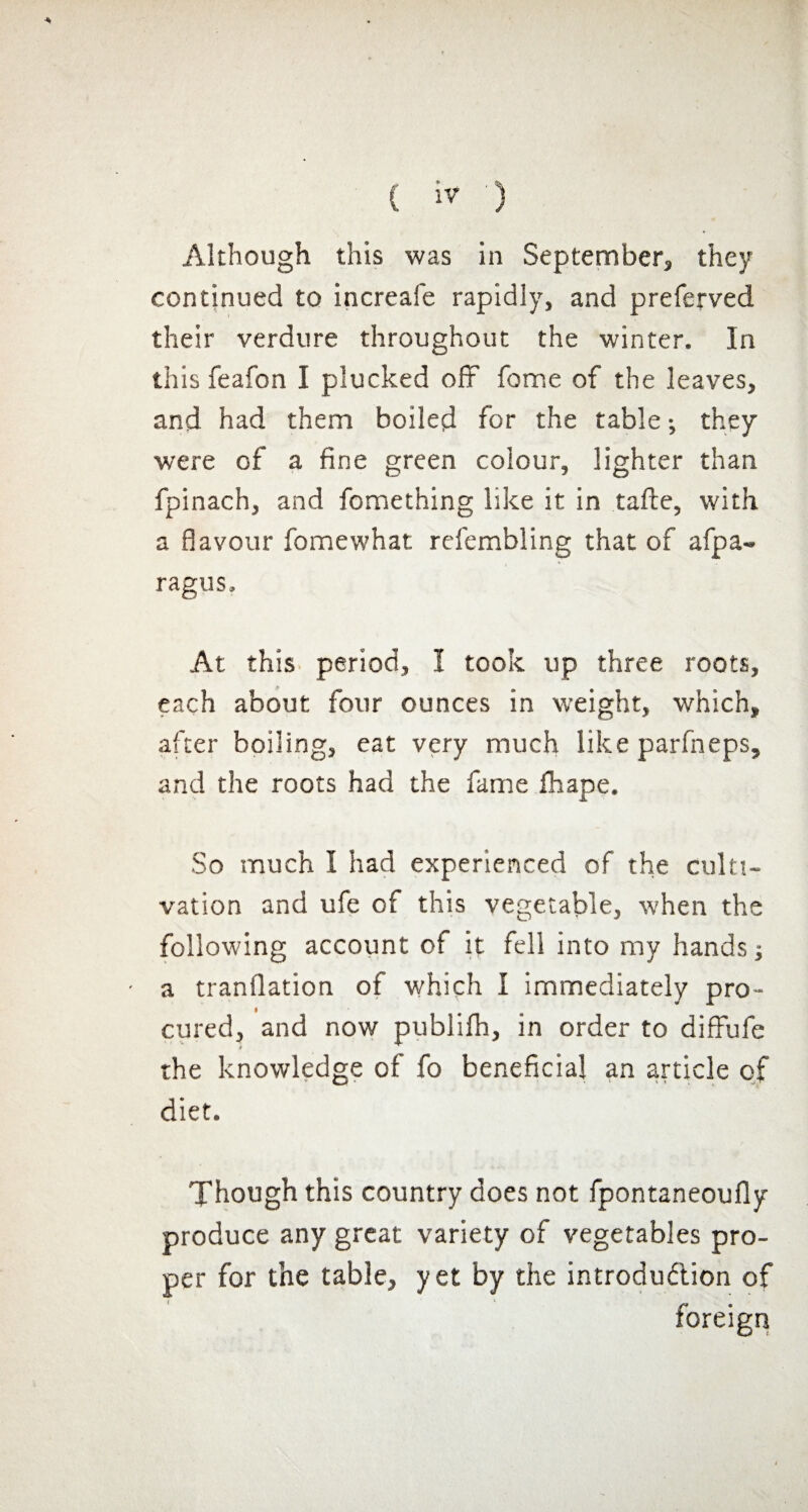 continued to increafe rapidly, and preferved their verdure throughout the winter. In this feafon I plucked off fonrse of the leaves, and had them boiled for the table -, they were of a fine green colour, lighter than fpinach, and fomething like it in tafte, with a flavour fomewhat refembling that of afpa- ragus. At this period, I took up three roots, each about four ounces in weight, which, after boiling, eat very much like parfneps, and the roots had the fame fhape. So much I had experienced of the culti¬ vation and ufe of this vegetable, when the following account of it fell into my hands -, a tranflation of which I immediately pro¬ cured, and now publilh, in order to diffufe the knowledge of fo beneficial an article of diet. Though this country does not fpontaneoufly produce any great variety of vegetables pro¬ per for the table, yet by the introduction of foreign