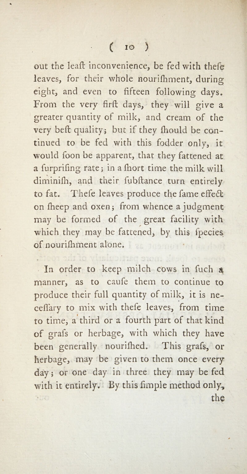 ouï the leaf!: inconvenience, be fed with thefe leaves, for their whole nourifhment, during eight, and even to fifteen following days. From the very firft days, they will give a greater quantity of milk, and cream of the very bell quality; but if they fhould be con¬ tinued to be fed with this fodder only, it would foon be apparent, that they fattened at a furprifing rate; in a lhort time the milk will diminifh, and their fubftance turn entirely to fat. Thefe leaves produce the fame effect on fheep and oxen; from whence a judgment may be formed of the great facility with which they may be fattened, by this fpecies of nourifhment alone. In order to keep milch cows in fuch a, manner, as to caufe them to continue to produce their full quantity of milk, it is ne- ceffary to mix with thefe leaves, from time to time, a third or a fourth part of that kind of grafs or herbage, with which they have been generally nourifhed. This grafs, or herbage, may be given to them once every day; or one day in three they may be fed with it entirely. By this fimple method only, the