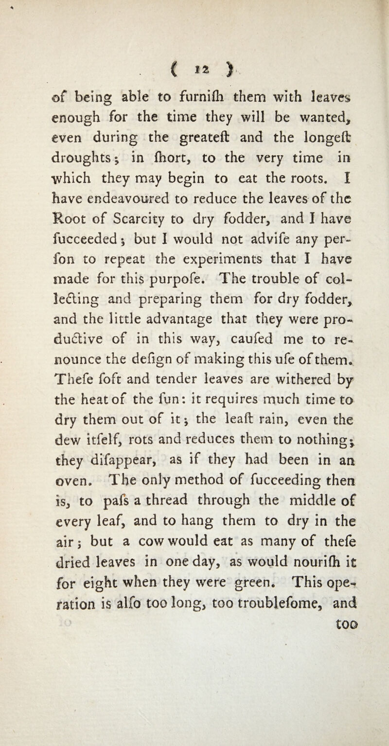 C Ï2 ) of being able to furnifli them with leaves enough for the time they will be wanted, even during the greateft and the longed droughts ; in fhort, to the very time in which they may begin to eat the roots. I have endeavoured to reduce the leaves of the Root of Scarcity to dry fodder, and I have fucceeded •, but I would not advife any per- fon to repeat the experiments that I have made for this purpofe. The trouble of col¬ lecting and preparing them for dry fodder, and the little advantage that they were pro¬ ductive of in this way, caufed me to re¬ nounce the defign of making this ufe of them. Thefe foft and tender leaves are withered by the heat of the fun: it requires much time to dry them out of it ; the lead rain, even the dew itfelf, rots and reduces them to nothings they difappear, as if they had been in an oven. The only method of fucceeding then is, to pafs a thread through the middle of every leaf, and to hang them to dry in the air ; but a cow would eat as many of thefe dried leaves in one day, as would nourifh it for eight when they were green. This ope¬ ration is alfo too long, too troublefome, and too