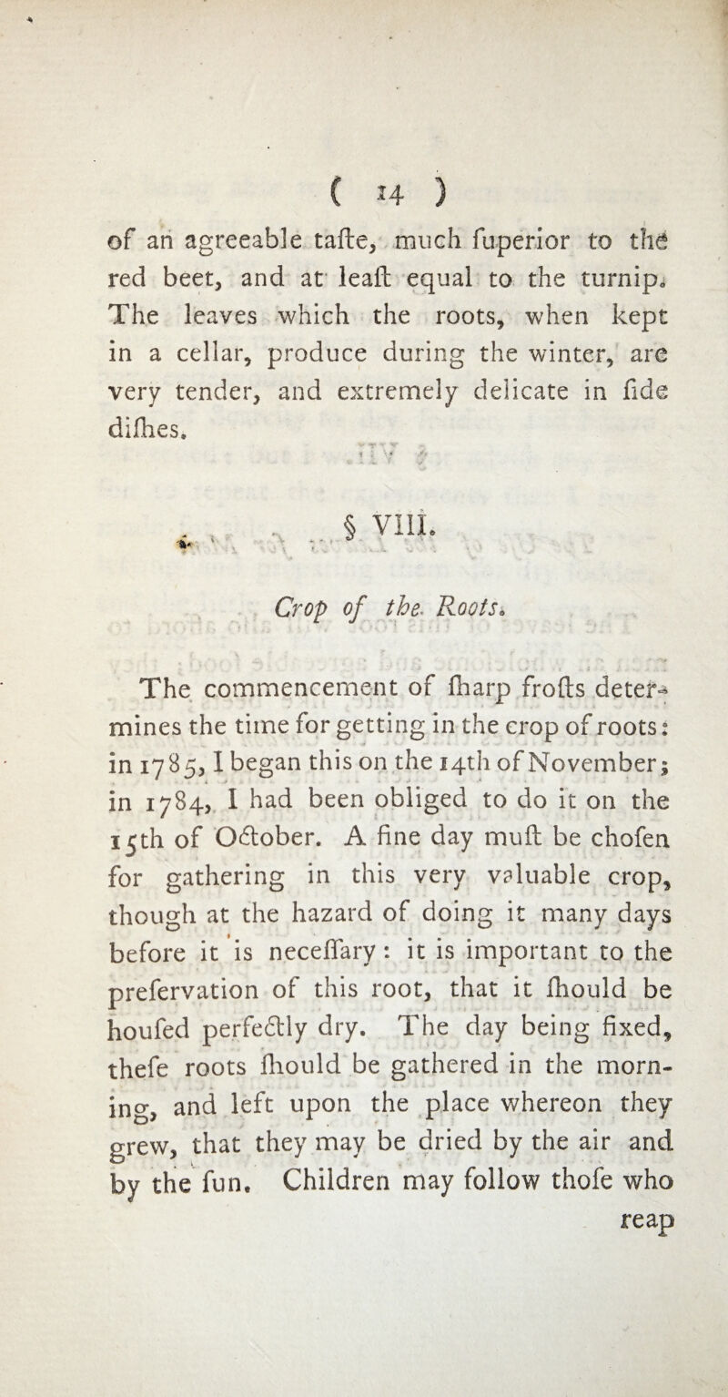 of an agreeable tafte, much fuperior to the red beet, and at leaft equal to the turnip. The leaves which the roots, when kept in a cellar, produce during the winter, are very tender, and extremely delicate in fide difhes. v V i : Mr § VIII. .jT. i v - * * Crop of the. Roots* • y i : • The commencement of fharp frofts deter¬ mines the time for getting in the crop of roots : in 178551 began this on the 14th of November; i / -y » •' * • in 1784, I had been obliged to do it on the 15th of O&ober. A fine day muft be chofen for gathering in this very valuable crop, though at the hazard of doing it many days before it is neceffary : it is important to the prefervation of this root, that it fhould be houfed perfedtly dry. The day being fixed, thefe roots fhould be gathered in the morn¬ ing, and left upon the place whereon they grew, that they may be dried by the air and by the fun. Children may follow thofe who reap
