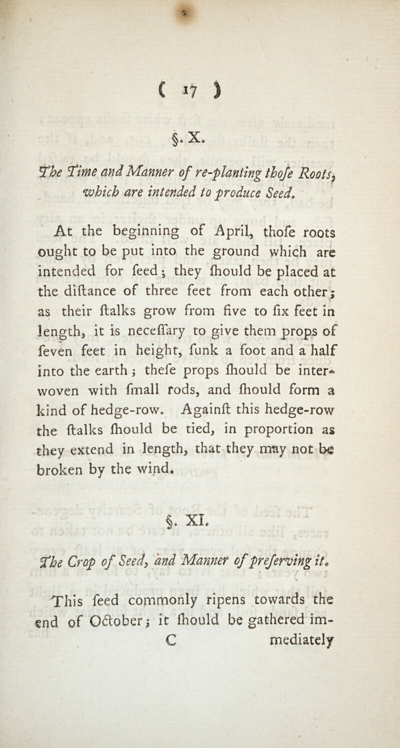 C J? î §.x. The 'Time and Manner of re-planting thoje Root s^ which are intended to produce Seed. At the beginning of April, thofe roots ought to be put into the ground which are intended for feed ; they fhould be placed at the diftance of three feet from each other; as their ftalks grow from five to fix feet in length, it is necefiary to give them props of feven feet in height, funk a foot and a half into the earth ; thefe props fhould be inter-» woven with fmall rods, and fhould form a kind of hedge-row. Againft this hedge-row the ftalks fhould be tied, in proportion as they extend in length, that they may not be broken by the wind. §. XL if he Crop of Seed, and Manner of preferring it, - * ' ~ r L * / This feed commonly ripens towards the end of October ; it fhould be gathered im- C mediately