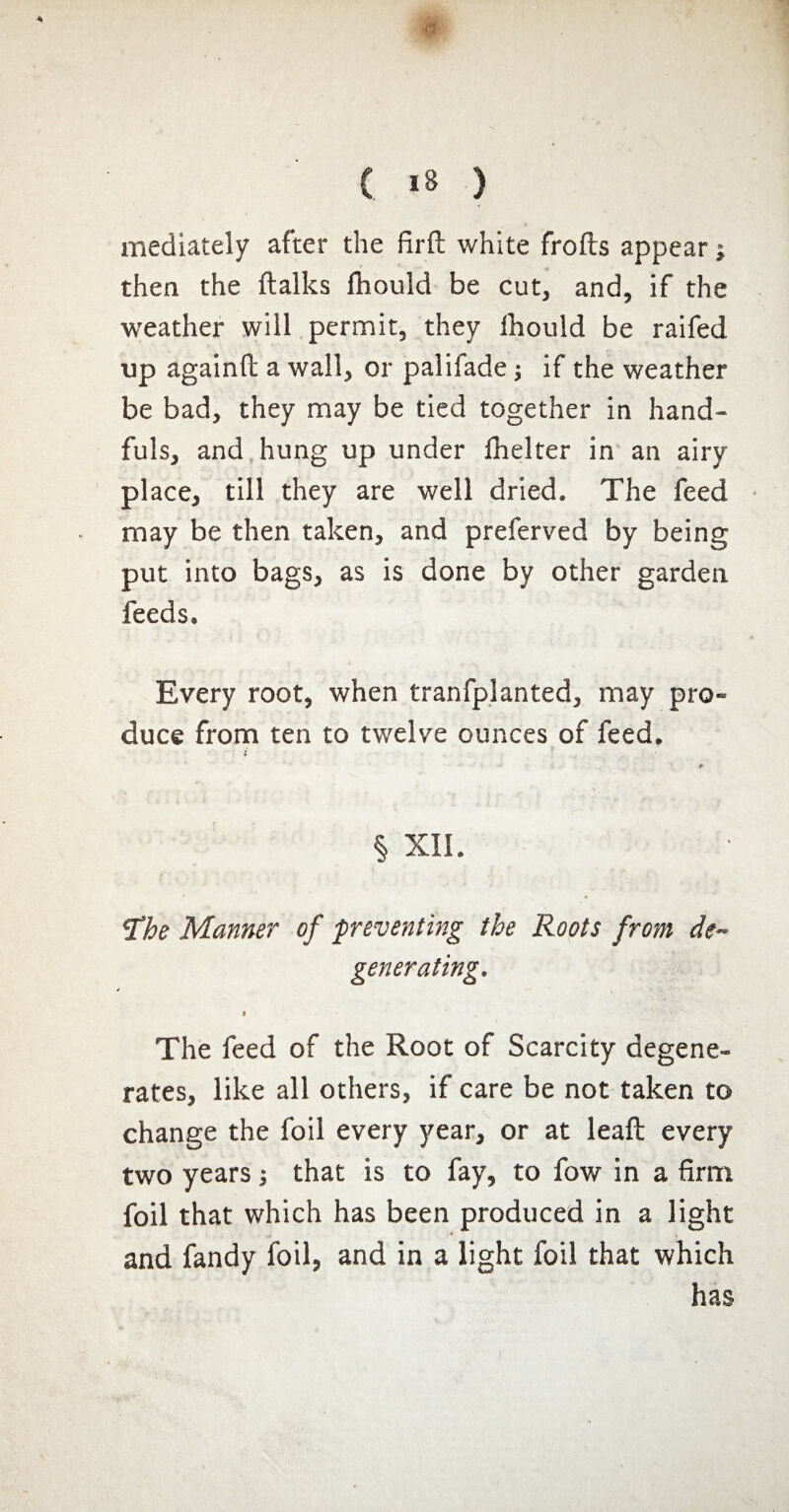 mediately after the firft white frofts appear ; then the ftalks ihould be cut, and, if the weather will permit, they ihould be raifed up againft a wall, or palifade ; if the weather be bad, they may be tied together in hand¬ fuls, and hung up under ihelter in an airy place, till they are well dried. The feed may be then taken, and preferved by being put into bags, as is done by other garden feeds. Every root, when tranfpl anted, may pro¬ duce from ten to twelve ounces of feed. i § XIL !The Manner of preventing the Roots from de¬ generating. The feed of the Root of Scarcity degene¬ rates, like all others, if care be not taken to change the foil every year, or at leaft every two years -, that is to fay, to fow in a firm foil that which has been produced in a light and fandy foil, and in a light foil that which has