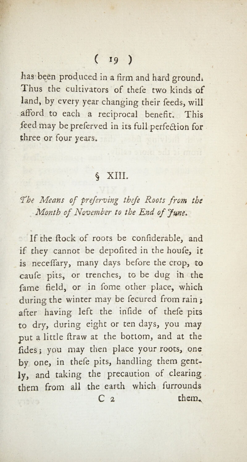 ( ) has been produced in a firm and hard ground* Thus the cultivators of thefe two kinds of land, by every year changing their feeds, will afford to each a reciprocal benefit. This feed may be preferved in its full perfe&ion for three or four years. § XIII. 'The Means of preferving thefe Roots from the Month of November to the End of June. If the flock of roots be confiderable, and if they cannot be depofited in the houfe, it is necefiary, many days before the crop, to caufe pits, or trenches, to be dug ih the fame field, or in fome other place, which during the winter may be fecured from rain j after having left the infide of thefe pits to dry, during eight or ten days, you may put a little draw at the bottom, and at the fuies ; you may then place your roots, one by one, in thefe pits, handling them gent¬ ly, and taking the precaution of clearing . them from all the earth which furrounds