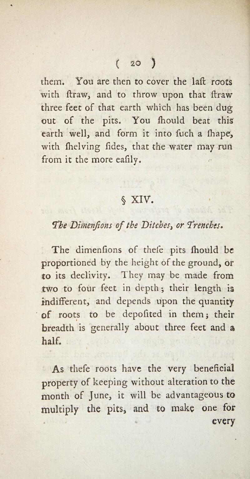 them. You are then to cover the laft roots with ftraWj and to throw upon that ftraw three feet of that earth which has been dug out of the pits. You fhould beat this earth well, and form it into fuch a fhape, with (helving fides, that the water may run from it the more eafxly. § XIV. The Dimenfions of the Ditches, or 'Trenches. The dimenfions of thefe pits fhould be proportioned by the height of the ground, or to its declivity. They may be made from two to four feet in depth -, their length is indifferent, and depends upon the quantity ' of roots to be depofited in them; their breadth is generally about three feet and a half. As thefe roots have the very beneficial property of keeping without alteration to the month of June, it will be advantageous to multiply the pits, and to make one for every