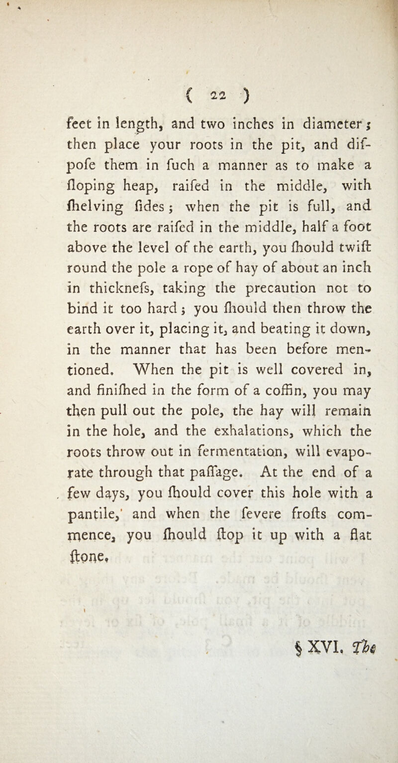 feet in length, and two inches in diameter; then place your roots in the pit, and dif- pofe them in fuch a manner as to make a Hoping heap, raifed in the middle, with fhelving fides ; when the pit is full, and the roots are raifed in the middle, half a foot above the level of the earth, you fhould twiffc round the pole a rope of hay of about an inch in thicknefs, taking the precaution not to bind it too hard ; you fhould then throw the earth over it, placing it, and beating it down, in the manner that has been before men¬ tioned. When the pit is well covered in, and finilhed in the form of a coffin, you may then pull out the pole, the hay will remain in the hole, and the exhalations, which the roots throw out in fermentation, will evapo¬ rate through that paflage. At the end of a , few days, you fhould cover this hole with a pantile,' and when the fevere frofts com¬ mence, you fhould flop it up with a flat ftpne. | XVI. fhê
