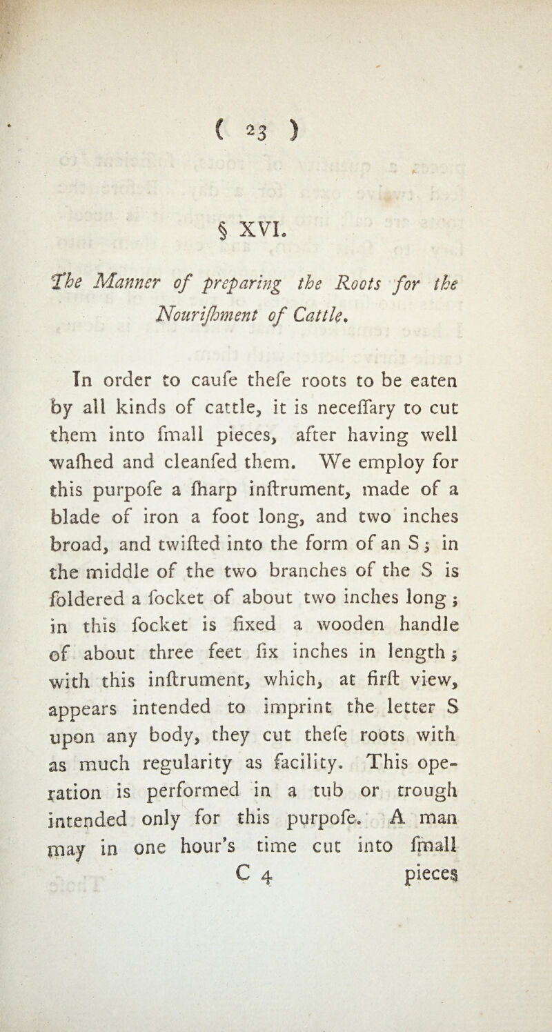 § XVI. fhe Manner of preparing the Roots for the Nourijhment of Cattle. In order to caufe thefe roots to be eaten by all kinds of cattle, it is neceflary to cut them into fmall pieces, after having well wafhed and cleanfed them. We employ for this purpofe a fharp inftrument, made of a blade of iron a foot long, and two inches broad, and twilled into the form of an S -, in the middle of the two branches of the S is foldered a focket of about two inches long ; in this focket is fixed a wooden handle of about three feet fix inches in length -, with this inftrument, which, at firft view, appears intended to imprint the letter S upon any body, they cut thefe roots with as much regularity as facility. This ope¬ ration is performed in a tub or trough intended only for this purpofe. A man may in one hour’s time cut into fmall C 4 pieces