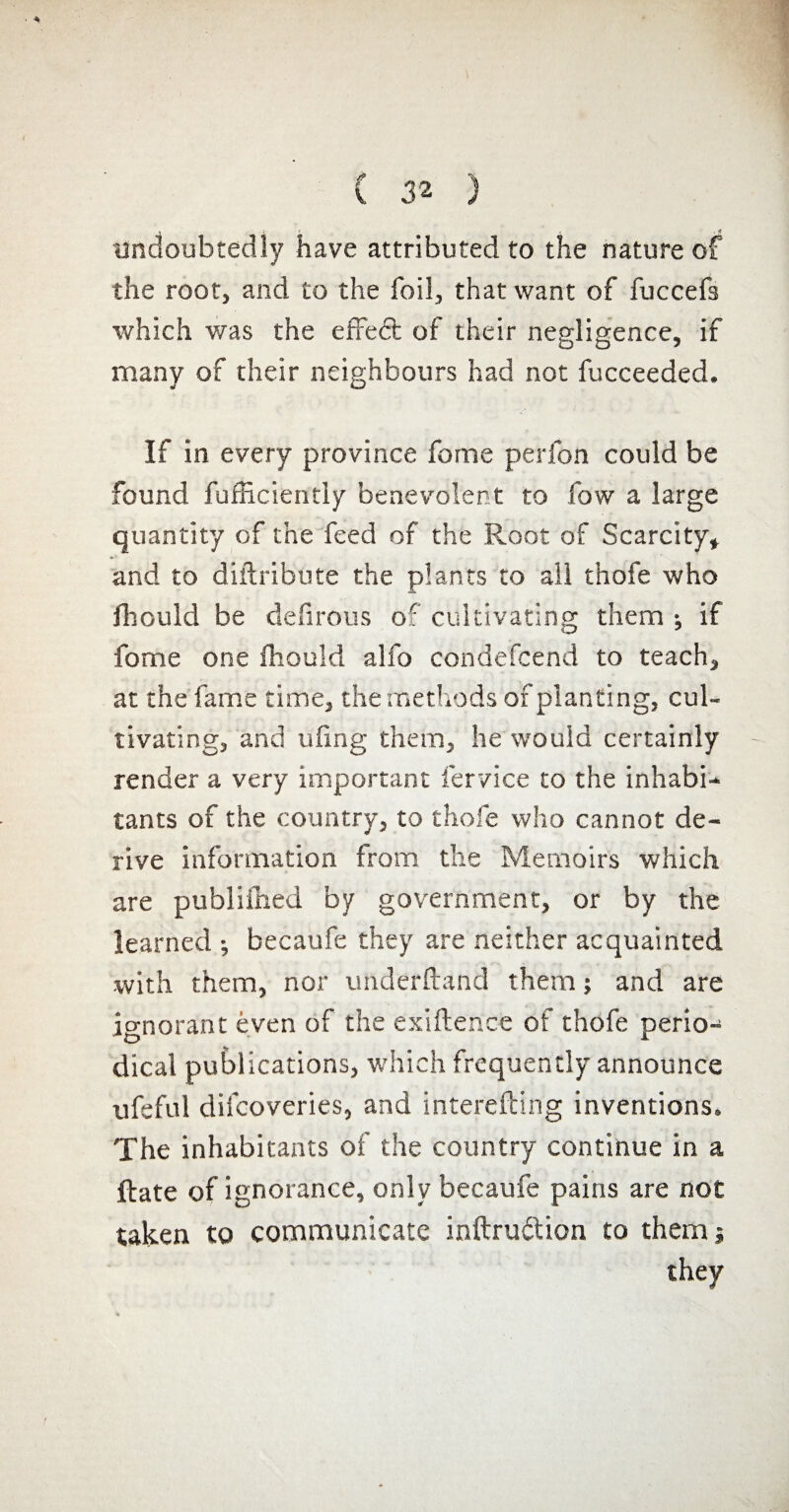 undoubtedly have attributed to the nature of the root, and to the foil, that want of fuccefs which was the effect of their negligence, if many of their neighbours had not fucceeded. If in every province fome perfon could be found fufficiently benevolent to few a large quantity of the feed of the Root of Scarcity, and to diftribute the plants to all thofe who fhould be defirous of cultivating them ; if fome one fhould alfo condefcend to teach, at the fame time, the methods of planting, cul¬ tivating, and tiling them, he would certainly render a very important 1er vice to the inhabi¬ tants of the country, to thofe who cannot de¬ rive information from the Memoirs which are publifhed by government, or by the learned ; becaufe they are neither acquainted with them, nor underftand them ; and are ignorant even of the exiftence of thofe perio¬ dical publications, which frequently announce ufeful difeoveries, and interefting inventions. The inhabitants of the country continue in a ftate of ignorance, only becaufe pains are not taken to communicate inftruétion to them j