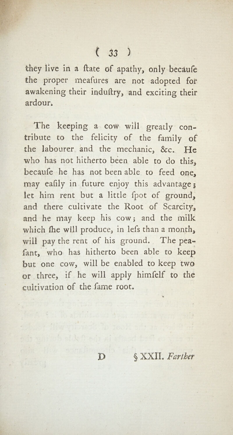 they live in a ftate of apathy, only becaufe the proper meafures are not adopted for awakening their induftry, and exciting their ardour. The keeping a cow will greatly con¬ tribute to the felicity of the family of the labourer and the mechanic, &c. He who has not hitherto been able to do this, becaufe he has not been able to feed one, may eafily in future enjoy this advantages let him rent but a little fpot of ground, and there cultivate the Root of Scarcity, and he may keep his cow ; and the milk which fhe will produce, in lefs than a month, will pay the rent of his ground. The pea- fant, who has hitherto been able to keep but one cow, will be enabled to keep two or three, if he will apply himfelf to the cultivation of the fame root. k D § XXII, Farther