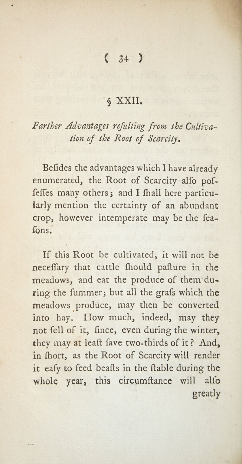 '§ XXII. Farther Advantages rejulting from the Cultiva¬ tion of the Root of Scarcity. Befides the advantages which I have already enumerated, the Root of Scarcity alfo pof- feffes many others; and I fhall here particu¬ larly mention the certainty of an abundant crop, however intemperate may be the fea- fons. i If this Root be cultivated, it will not be neceffary that cattle fliould pafture in the meadows, and eat the produce of them du¬ ring the fummer; but all the grafs which the meadows produce, may then be converted into hay. How much, indeed, may they not fell of it, lince, even during the winter, they may at leaft fave two-thirds of it ? And, in Ihort, as the Root of Scarcity will render it eafy to feed beafts in the liable during the whole year, this circumftance will alfo greatly