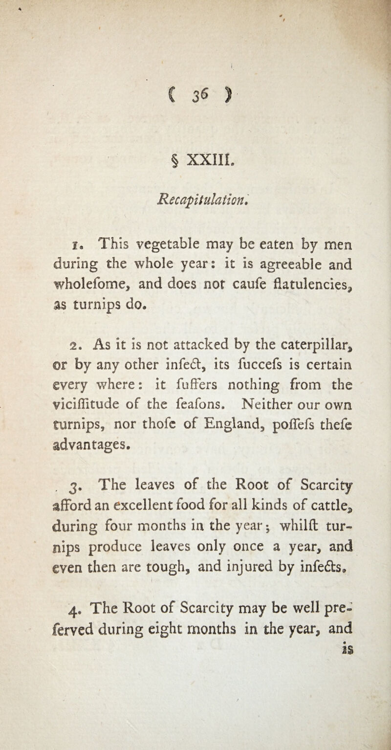 C 3« > * 0 t § XXIII. Recapitulation. 1. This vegetable may be eaten by men during the whole year: it is agreeable and wholefome, and does not caufe flatulencies, as turnips do. 2. As it is not attacked by the caterpillar, or by any other infed, its fuccefs is certain every where : it fufiers nothing from the vicifiltude of the feafons. Neither our own turnips, nor thofe of England, poflefs thefe advantages. 3. The leaves of the Root of Scarcity afford an excellent food for all kinds of cattle, during four months in the year ; whilft tur¬ nips produce leaves only once a year, and even then are tough, and injured by infeds. 4. The Root of Scarcity may be well pre- ferved during eight months in the year, and is