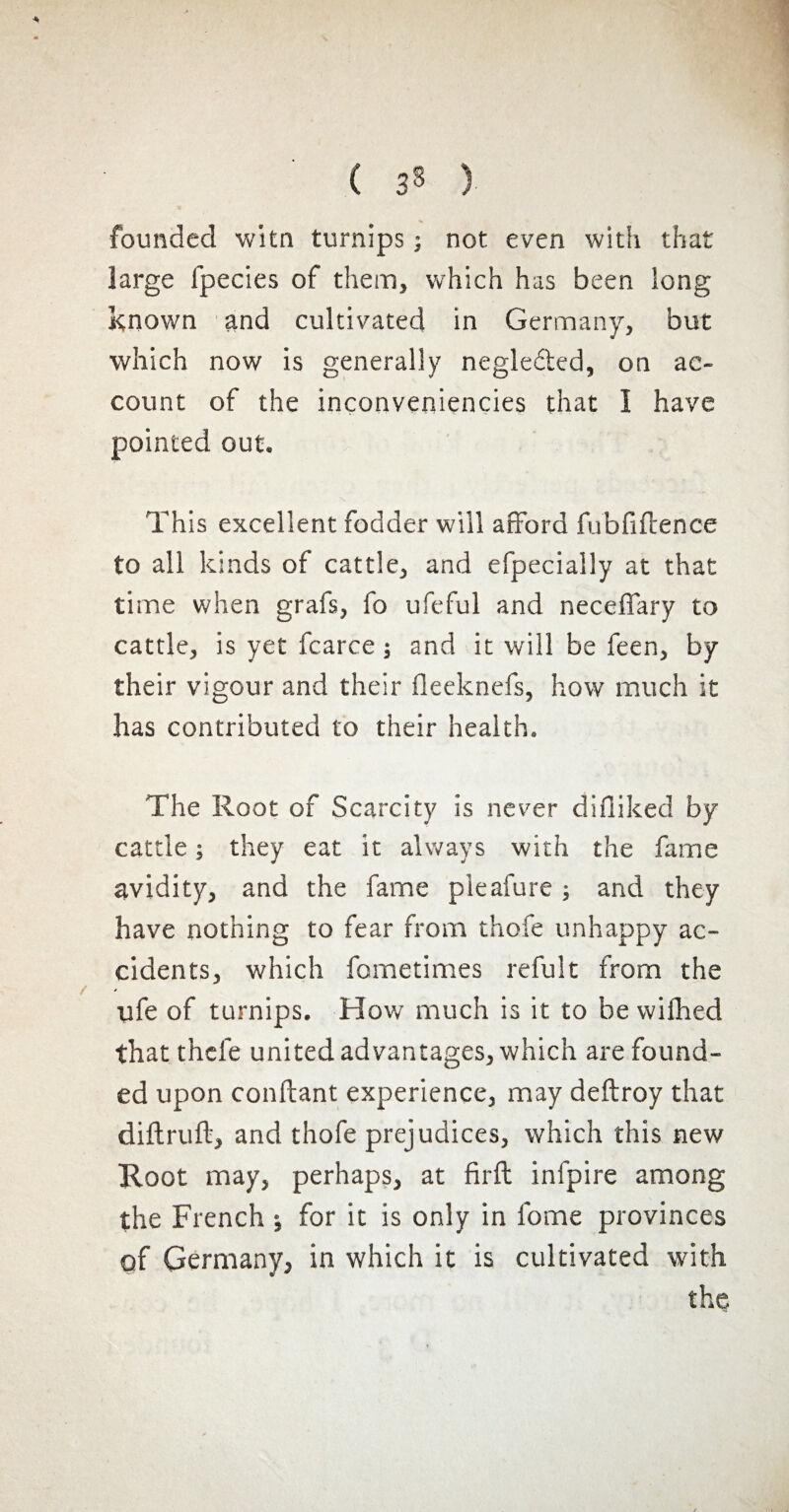 ( s s ) founded witn turnips ; not even with that large fpecies of them, which has been long known and cultivated in Germany, but which now is generally negledted, on ac¬ count of the inconveniencies that Î have pointed out. This excellent fodder will afford fubfiftence to all kinds of cattle, and efpecially at that time when grafs, fo ufeful and neceffary to cattle, is yet fcarce ; and it will be feen, by their vigour and their fieeknefs, how much it has contributed to their health. The Root of Scarcity is never difiiked by cattle ; they eat it always with the fame avidity, and the fame pleafure ; and they have nothing to fear from thofe unhappy ac¬ cidents, which fometimes refult from the ufe of turnips. How much is it to be wifhed that thcfe united advantages, which are found¬ ed upon confiant experience, may deftroy that diftruft, and thofe prejudices, which this new Root may, perhaps, at firft infpire among the French ; for it is only in fome provinces of Germany, in which it is cultivated with the