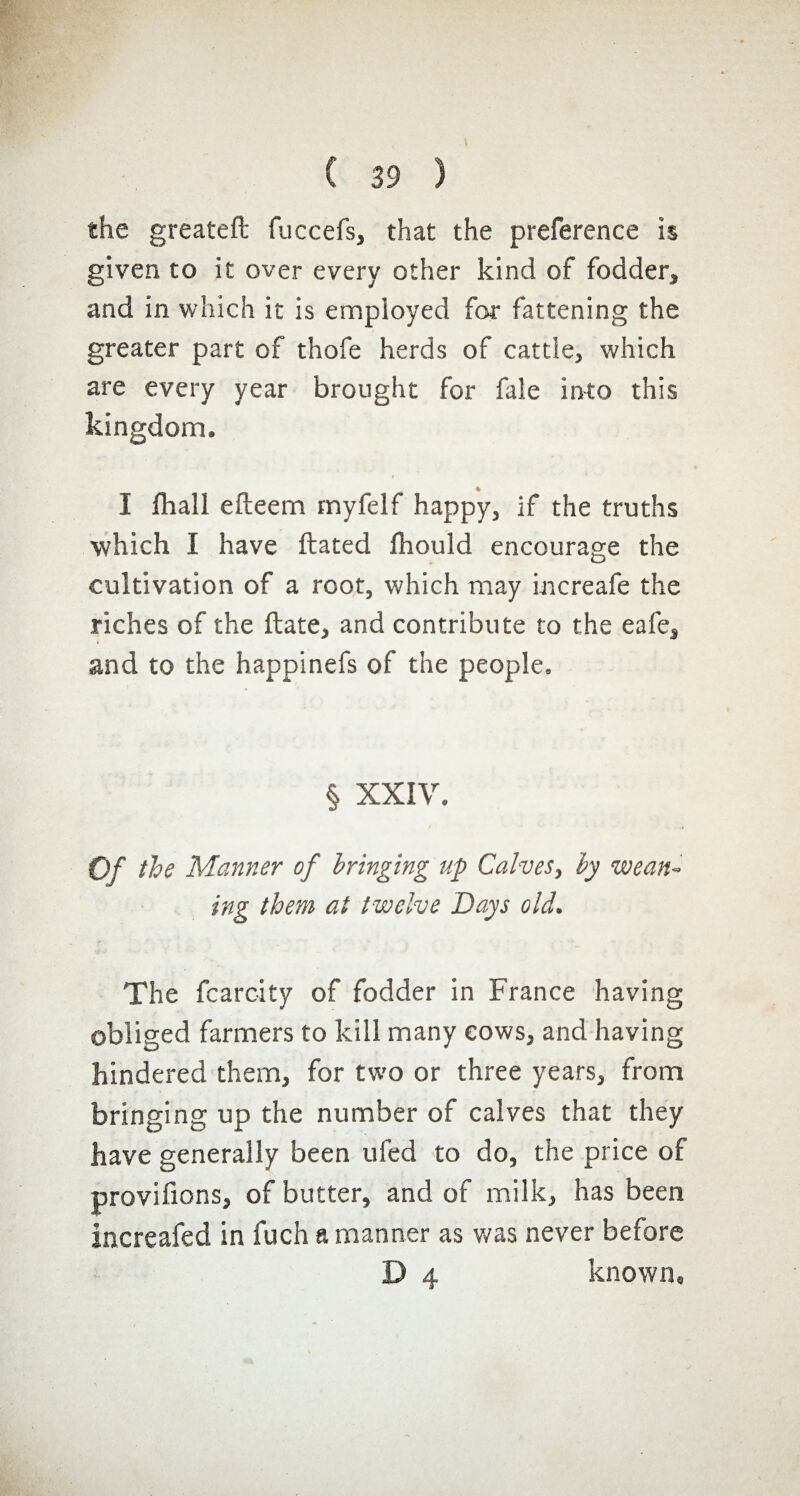 the greatefl fuccefs, that the preference is given to it over every other kind of fodder, and in which it is employed for fattening the greater part of thofe herds of cattle, which are every year brought for fale into this kingdom. % I {hall efteem myfelf happy, if the truths which I have ftated fhould encourage the cultivation of a root, which may increafe the riches of the ftate, and contribute to the eafe, and to the happinefs of the people. § XXIV. Of the Manner of bringing up Calves, by wean¬ ing them at twelve Days old. The fcarcity of fodder in France having obliged farmers to kill many cows, and having hindered them, for two or three years, from bringing up the number of calves that they have generally been ufed to do, the price of provifions, of butter, and of milk, has been increafed in fuch a manner as was never before D 4 known»