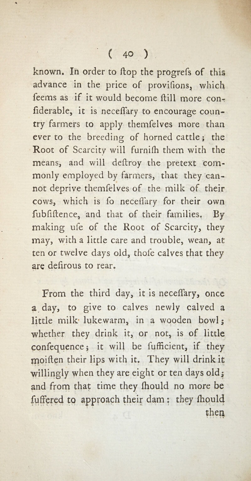 known. In order to ftop the progrefs of this advance in the price of provifions, which feems as if it would become Hill more com fiderable, it is neceffary to encourage coun¬ try farmers to apply themfelves more than ever to the breeding of horned cattle ; the Root of Scarcity will furnilh them with the means, and will deftroy the pretext com¬ monly employed by farmers, that they can¬ not deprive themfelves of the milk of their cov,’S, which is lb neceffary for their own fubfiftence, and that of their families. By making ufe of the Root of Scarcity, they may, with a little care and trouble, wean, at ten or twelve days old, thole calves that they are delirous to rear. From the third day, it is neceffary, once a day, to give to calves newly calved a little mille lukewarm, in a wooden bowl j whether they drink it, or not, is of little confequence; it will be lufficient, if they moiften their lips with it. They will drink it willingly when they are eight or ten days oldj and from that time they fhould no more be fuffered to approach their dam : they fhould then,