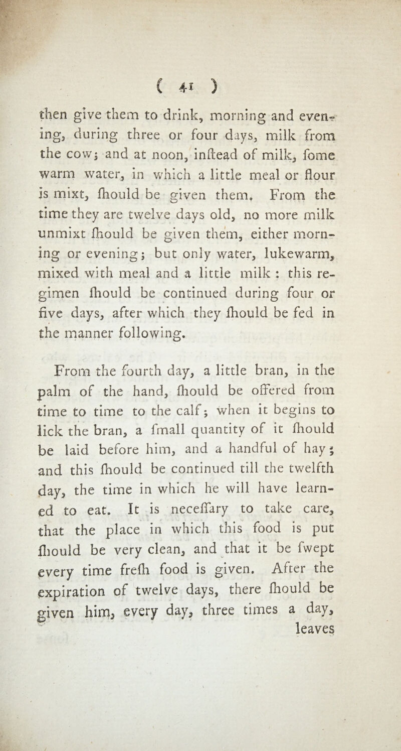 then give them to drink, morning and even» ingj during three or four days, milk from the cow; and at noon, inftead of milk, fome warm water, in which a little meal or flour Is mixt, ftiould be given them. From the time they are twelve days old, no more milk unmixt fhouid be given them, either morn» ing or evening; but only water, lukewarm, mixed with meal and a little milk : this re¬ gimen fliould be continued during four or five days, after which they fliould be fed in » the manner following. From the fourth day, a little bran, in the palm of the hand, fliould be offered from time to time to the calf ; when it begins to lick the bran, a fmall quantity of it fliould be laid before him, and a handful of hay ; and this fliould be continued till the twelfth day, the time in which he will have learn¬ ed to eat. It is neceflary to take care, that the place in which this food is put fliould be very clean, and that it be fvvept every time frefli food is given. After the expiration of twelve days, there fliould be given him, every day, three times a day, leaves