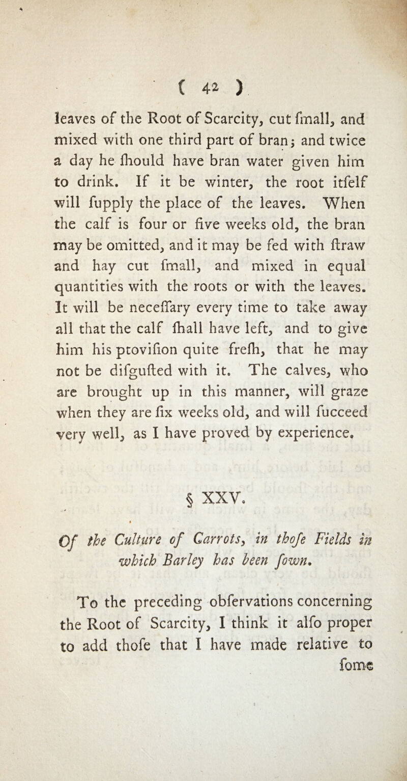 leaves of the Root of Scarcity, cut fmall, and mixed with one third part of bran; and twice a day he fhould have bran water given him to drink. If it be winter, the root itfelf will fupply the place of the leaves. When the calf is four or five weeks old, the bran may be omitted, and it may be fed with ftraw and hay cut fmall, and mixed in equal quantities with the roots or with the leaves. It will be necefiary every time to take away all that the calf fhall have left, and to give him his ptovifion quite frelh, that he may not be difgufted with it. The calves, who are brought up in this manner, will graze when they are fix wreeks old, and will fucceed very well, as I have proved by experience. § XXV. s I Of the Culture of Carrots, in thofe Fields in which Barley has been [own. To the preceding obfervations concerning the Root of Scarcity, I think it alfo proper to add thofe that I have made relative to fome