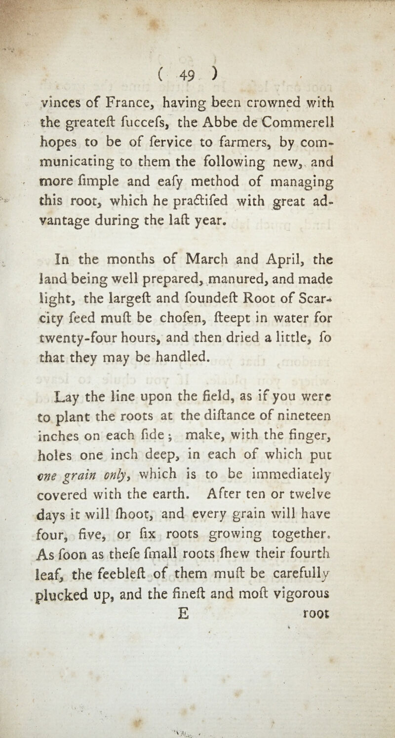 vînces of France, having been crowned with the greateft fuccefs, the Abbe de Commerell hopes to be of fervice to farmers, by com¬ municating to them the following new, and more fimple and eafy method of managing this root, which he pradtifed with great ad¬ vantage during the lad year. In the months of March and April, the land being well prepared, manured, and made light, the larged and founded Root of Scar¬ city feed mud be chofen, deept in water for twenty-four hours, and then dried a little, fo that they may be handled. Lay the line upon the field, as if you were to plant the roots at the didance of nineteen inches on each fide ; make, with the finger, holes one inch deep, in each of which put me grain only, which is to be immediately covered with the earth. After ten or twelve days it will Ihoot, and every grain will have four, five, or fix roots growing together. As foon as thefe fmall roots Ihew their fourth leaf, the feebled of them mud be carefully plucked up, and the fined and mod vigorous E toot - . >