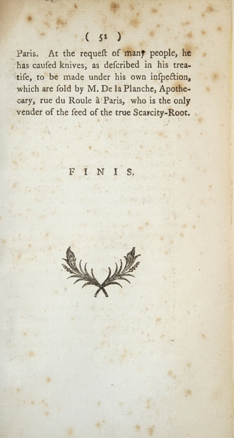C 5 a ) Paris, At the requeft of many people, he has caufed knives, as defcribed in his trea- ' • I life, to be made under his own infpeétion* ■which are fold by M. De la Planche, Apothe¬ cary, rue du Roule à Paris, who is the only vender of the feed of the true Scarcity-Root. FINIS,