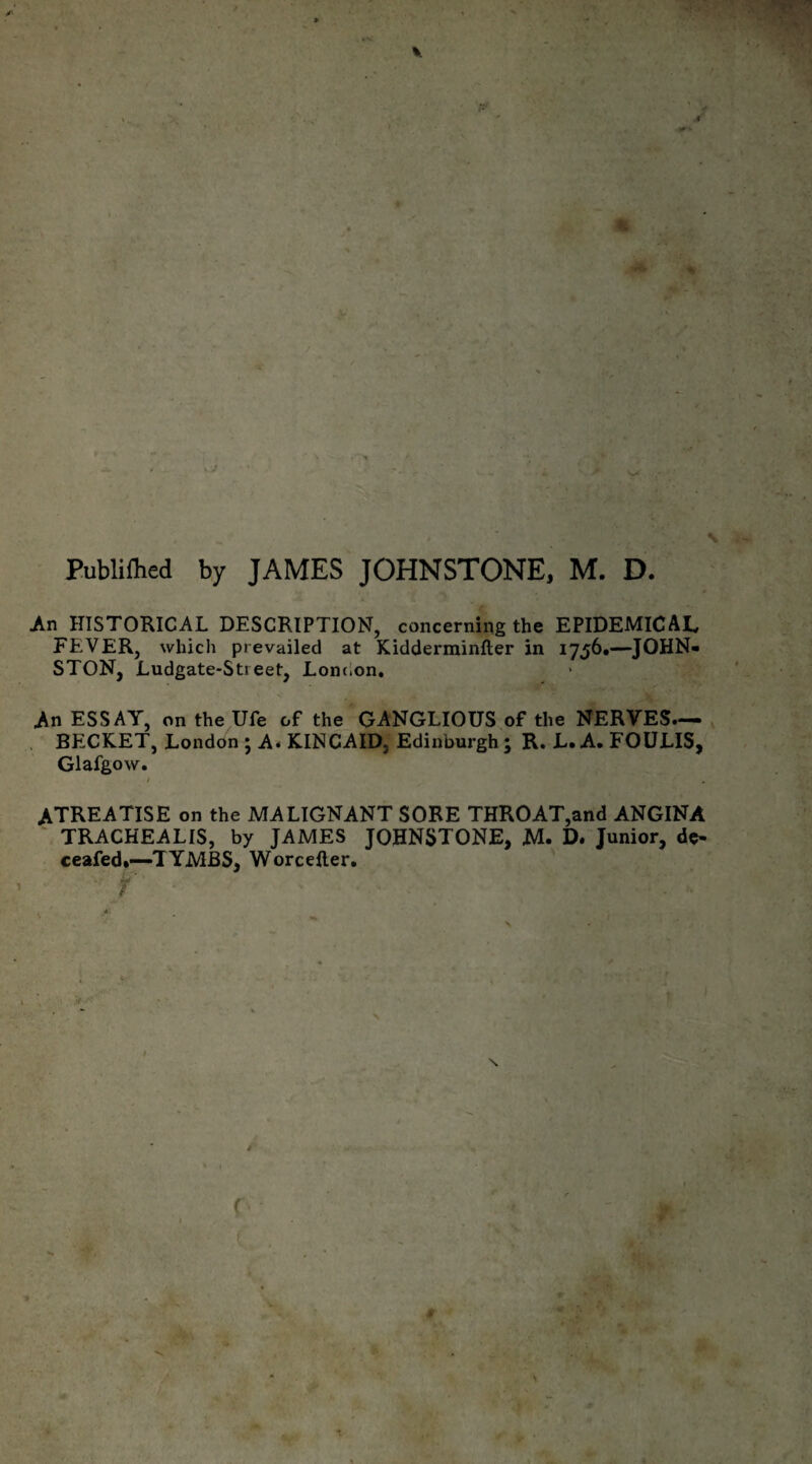 Publifhed by JAMES JOHNSTONE, M. D. An HISTORICAL DESCRIPTION, concerning the EPIDEMICAL FEVER, which prevailed at Kidderminfter in 1756.—JOHN¬ STON, Ludgate-Sti eet, London. M ESSAY, on the Ufe of the GANGLIOUS of the NERVES— BECKET, London ; A. KINCAID, Edinburgh; R. L. A. FOULIS, Glafgow. / ATREATISE on the MALIGNANT SORE THROAT,and ANGINA TRACHEALIS, by JAMES JOHNSTONE, M. D. Junior, de¬ ceased.—TYMBS, Worcefter.