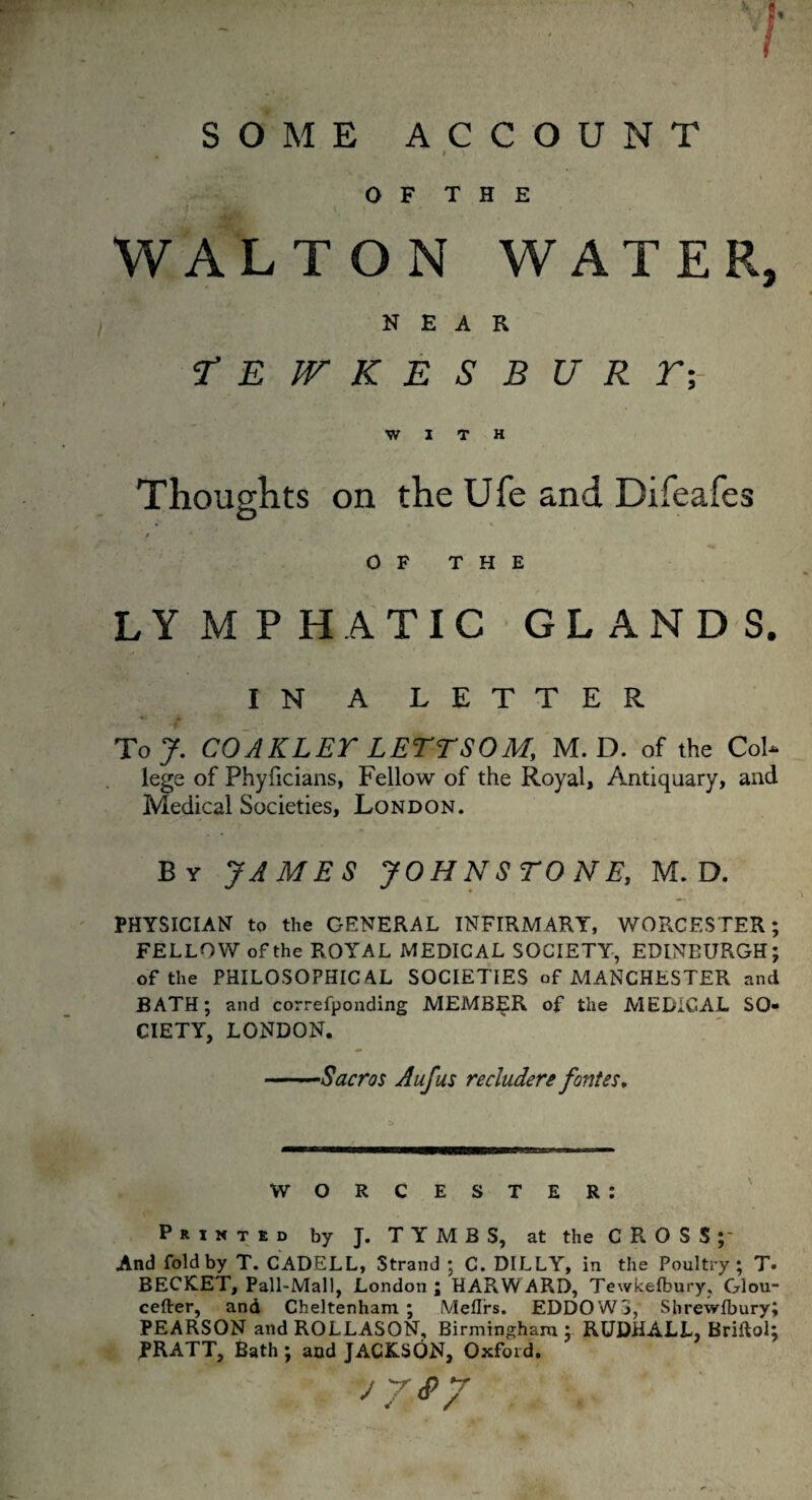 O F T H E l ' • . ' WALTON WATER, NEAR r E W K E S B U R T;- W I T H Thoughts on the Ufe and Difeafes • .» ■ \ / OF THE LYMPHATIC GLANDS. IN A LETTER To 7. COAKLET LETT SOM, M. D. of the CoL lege of Phyficians, Fellow of the Royal, Antiquary, and Medical Societies, London. By JAMES JOHNSTONE, M. D. PHYSICIAN to the GENERAL INFIRMARY, WORCESTER; FELLOW of the ROYAL MEDICAL SOCIETY, EDINBURGH; of the PHILOSOPHICAL SOCIETIES of MANCHESTER and BATH; and correfponding MEMBER of the MEDICAL SO¬ CIETY, LONDON. -Sacros Aufus recludere fantes. — t—, — WORCESTER: Printed by J. TYMBS, at the CROSS;- And fold by T. CADELL, Strand ; C. DILLY, in the Poultry; T. BECK.ET, Pall-Mall, London ; HARW ARD, Tewkelbury, Glou- cefter, and Cheltenham ; Meflrs. EDDOWS, Shrewsbury; PEARSON and ROLLASON, Birmingham ; RUDHALL, Briftol; PRATT, Bath ; and JACKSON, Oxford. jy<py