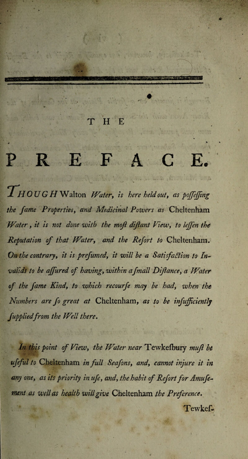 nmmmmasmmamm ♦ ♦ THE * * PREFACE. ’ ;• \ . % .. i, . . JlH OUGH Walton Water, is here held out, as pojfeffing the fame Properties, and Medicinal Powers as Cheltenham Water, it is not done with the mojl diflant View, to leffen the Reputation of that Water, and the Refort to Cheltenham. i On the contrary, it is prefumed', it will he a Satisfaction to In¬ valids to be affured of having, within afmall Diflance, a Water of the fame Kind, to which recourfe may he had, when the Numbers are fo great at Cheltenham, as to he infujfciently fupplied from the Well there. In this point of View, the Water near Tewkefbury mufl h ufeful to Cheltenham in full Seafons, and, cannot injure it in any one, as its priority in ufe, and, the habit of Refort for Amufe- tnent as well as health will give Cheltenham the Preference. Tew kef-