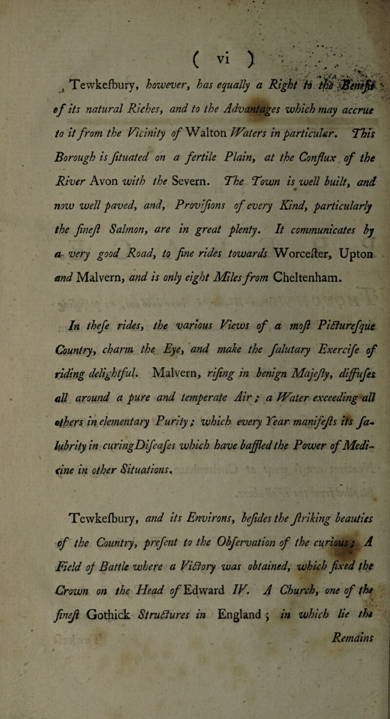 % . ( vi ) , . • . ‘. • * . , . .. • s Tewkefbury, however, has equally a Right ho tpeJBenifii .v 0/* //x natural Riches, and to the Advantages which may accrue to it from the Vicinity of Walton JVaters in particular. This Borough is fituated on a fertile Plain, at the Confux of the River Avon with the Severn. The Town is well built, ancL now well pavedy and, Provifions of every Kindy particularly the finejl Salmon, are in great plenty. It communicates by er very good Road, to fine rides towards Worceiter, Upton and Malvern, and is only eight Miles from Cheltenham. In thefe rides, the various Views of a mojl PiClurefque Country, charm the Eye, and make the falutary Exercife of riding delightful. Malvern, rifing in benign Majejlyy diffufes all around a pure and temperate Air; a Water exceeding all others in elementary Purity ; which every Tear manifejls its fa- lubrity in curingDifeafes which have baffled the Power of Medi¬ cine in other Situations. i, * Tewkefbury, and its Environs, befides the Jlriking beauties of the Country, prefent to the Obfervation of the curious; A Field of Battle where a Victory was obtained, which fixed the Crown on the Head of Edward IV. A Church, one of the finejl Gothick Structures in England ; in which lie the Remains