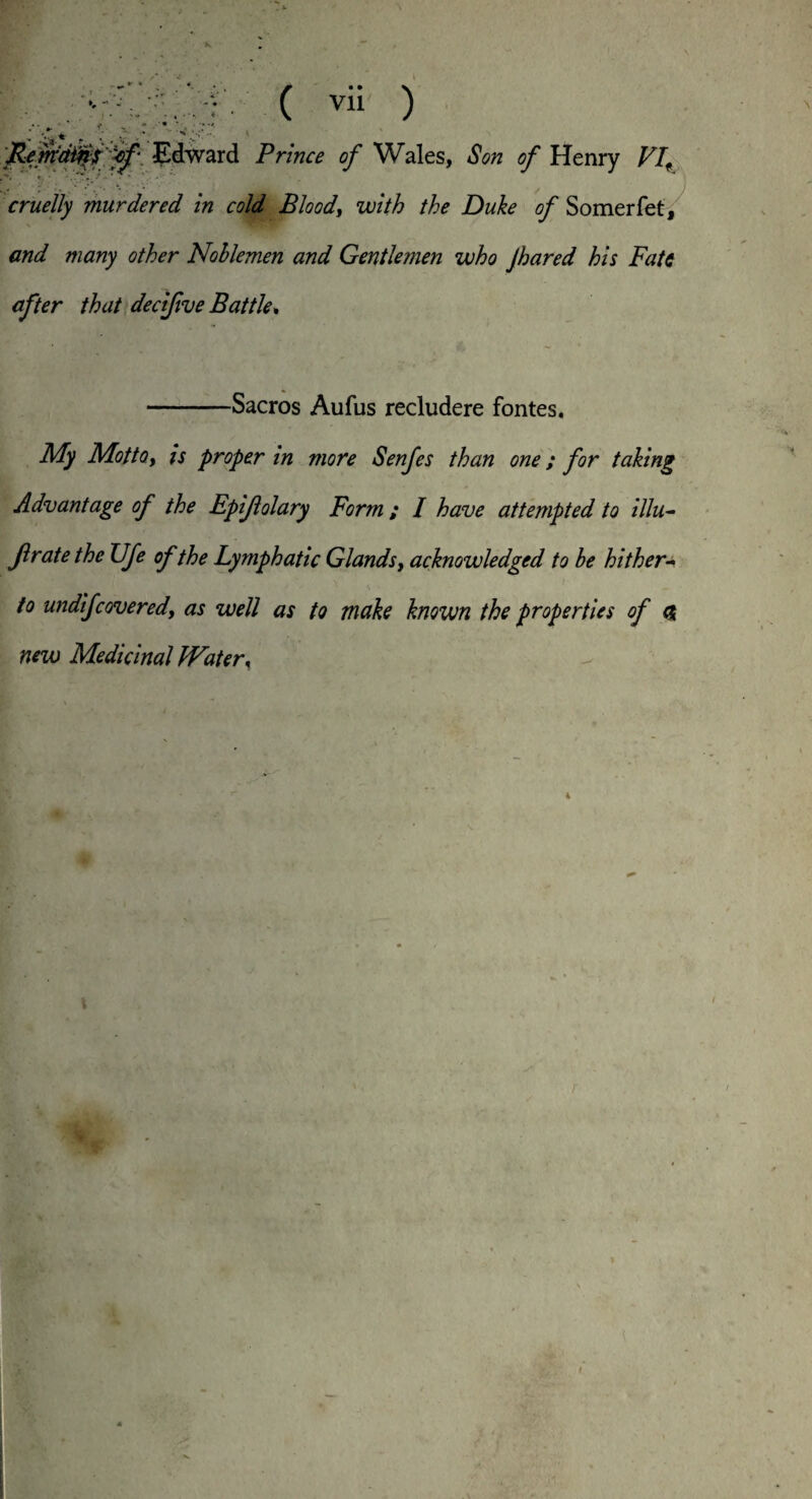 ( vii ) Edward Prince of Wales, Son of Henry VIf cruelly murdered in cold Blood, with the Duke of Somerfet, and many other Noblemen and Gentle?nen who Jhared his Fate after that decifive Battle, -Sacros Aufus recludere fontes. My Motto, is proper in more Senfes than one; for taking Advantage of the Epiftolary Form ; I have attempted to illu- Jl rate the Ufe of the Lymphatic Glands, acknowledged to be hither¬ to undifcovered, as well as to make known the properties of <& new Medicinal Water,