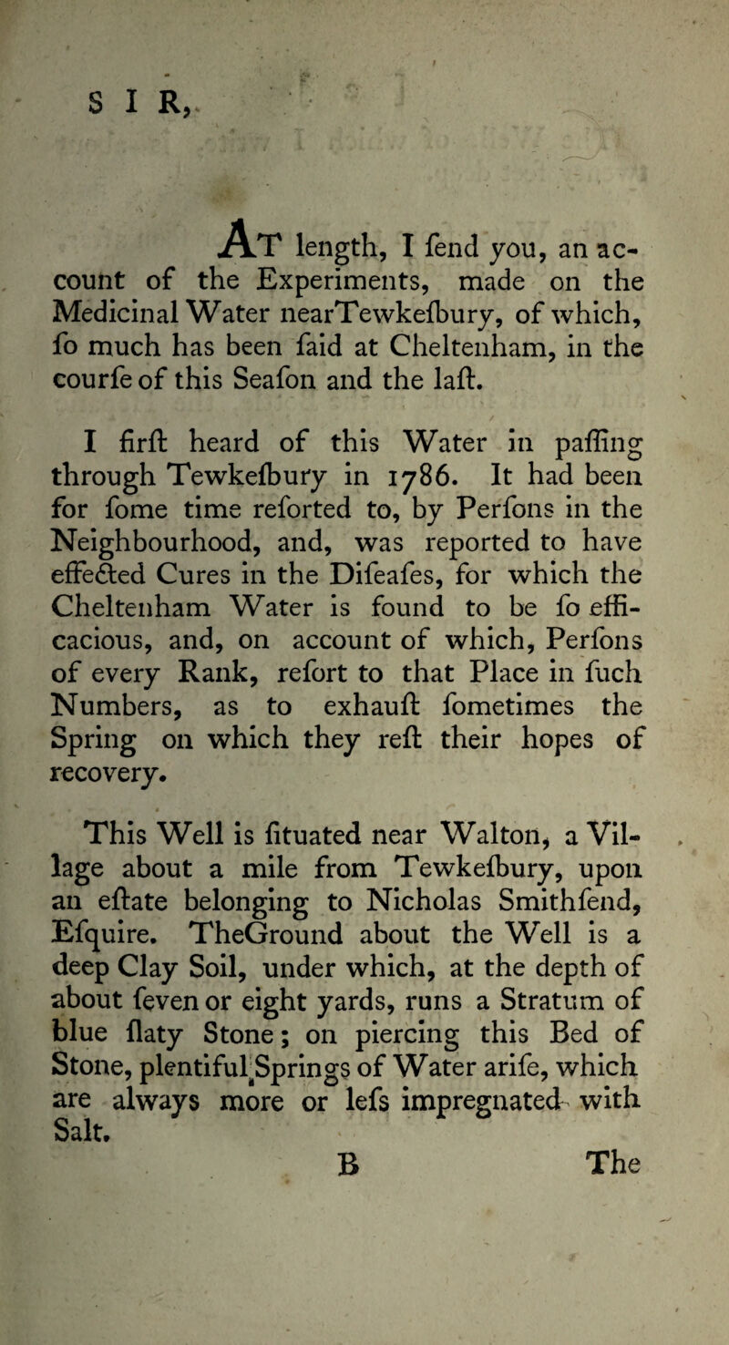 I AT length, I fend you, an ac¬ count of the Experiments, made on the Medicinal Water nearTewkefbury, of which, fo much has been faid at Cheltenham, in the courfe of this Seafon and the laft. I firft heard of this Water in paffing through Tewkefbury in 1786. It had been for fome time reforted to, by Perfons in the Neighbourhood, and, was reported to have effe&ed Cures in the Difeafes, for which the Cheltenham Water is found to be fo effi¬ cacious, and, on account of which, Perfons of every Rank, refort to that Place in fuch Numbers, as to exhauft fometimes the Spring on which they reft their hopes of recovery. This Well is fituated near Walton* a Vil¬ lage about a mile from Tewkefbury, upon an eftate belonging to Nicholas Smithfend, Efquire. TheGround about the Well is a deep Clay Soil, under which, at the depth of about feven or eight yards, runs a Stratum of blue flaty Stone; on piercing this Bed of Stone, plentifulSprings of Water arife, which are always more or lefs impregnated with Salt.