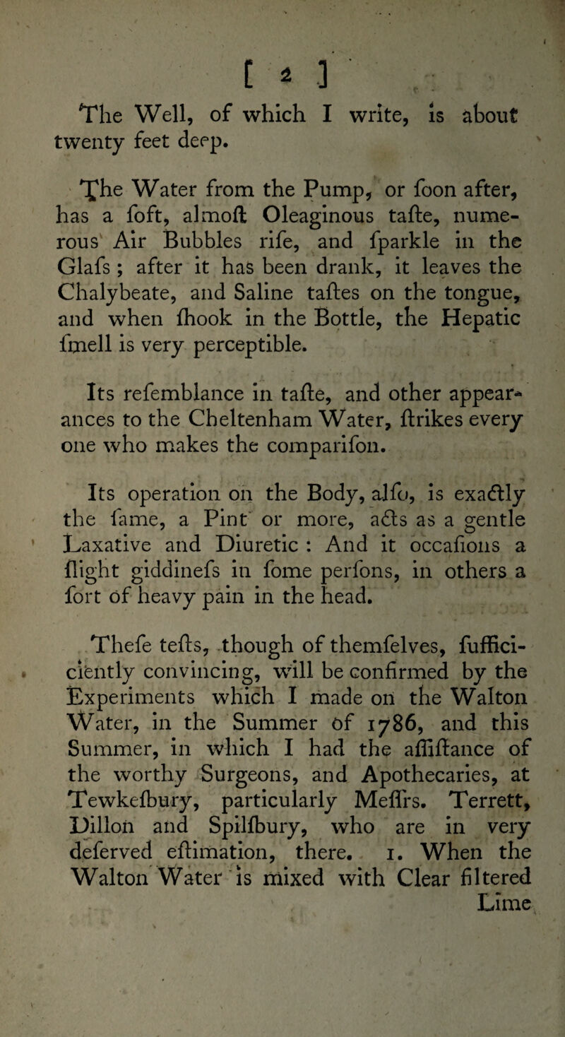 C * 3 , The Well, of which I write, is about twenty feet deep. The Water from the Pump, or foon after, has a foft, almoft Oleaginous tafte, nume¬ rous Air Bubbles rife, and fparkle in the Glafs ; after it has been drank, it leaves the Chalybeate, and Saline taftes on the tongue, and when fhook in the Bottle, the Hepatic fmell is very perceptible. Its refemblance in tafte, and other appear¬ ances to the Cheltenham Water, ftrikes every one who makes the comparifon. Its operation on the Body, alfo, is exacftly the lame, a Pint or more, a£ts as a gentle Laxative and Diuretic : And it occafions a flight giddinefs in fome perfons, in others a fort of heavy pain in the head. Thefe tefts, though of themfelves, fuffici- ciently convincing, will be confirmed by the Experiments which I made on the Walton Water, in the Summer of 1786, and this Summer, in which I had the afliftance of the worthy Surgeons, and Apothecaries, at Tewkelbury, particularly Meflrs. Terrett, Dillon and Spilfbury, who are in very deferved eftimation, there. 1. When the Walton Water is mixed with Clear filtered Lime