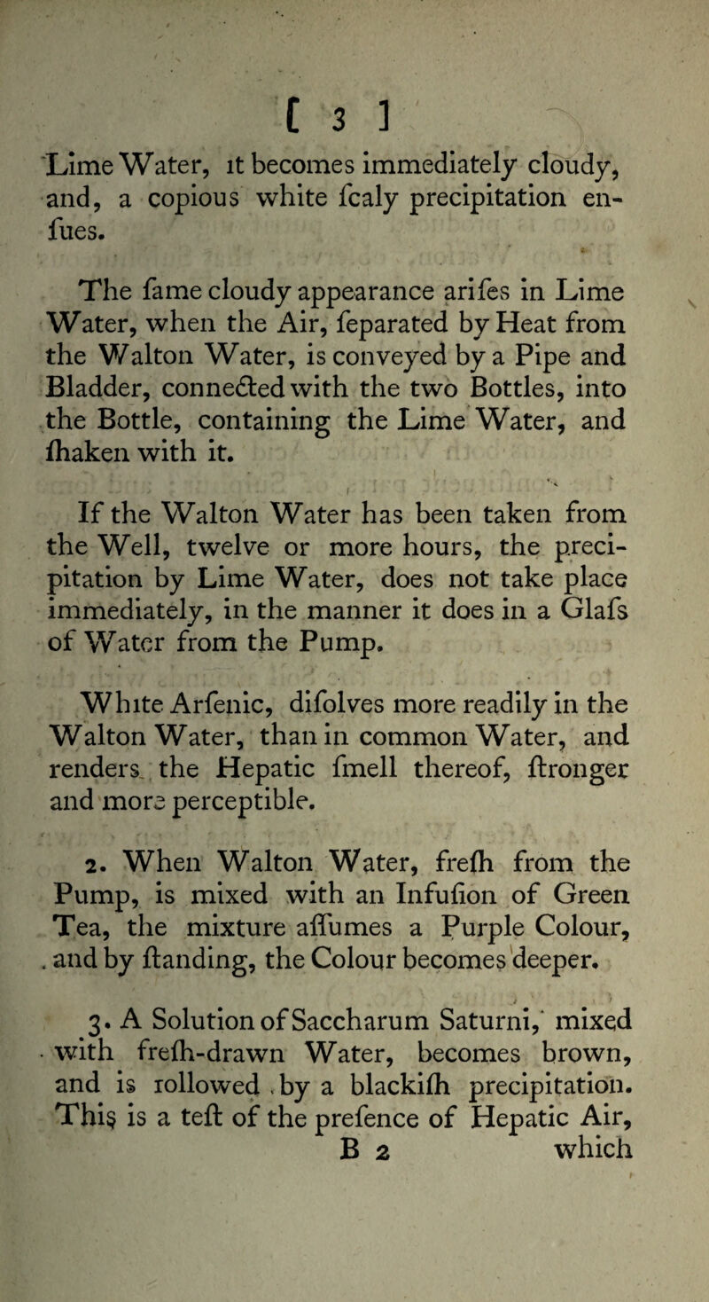 'Lime Water, it becomes immediately cloudy, and, a copious white fcaly precipitation en- fues. The fame cloudy appearance arifes in Lime Water, when the Air, feparated by Heat from the Walton Water, is conveyed by a Pipe and Bladder, connected with the two Bottles, into the Bottle, containing the Lime Water, and fhaken with it. ...» 'f a • , « * ^ . f ‘ If the Walton Water has been taken from the Well, twelve or more hours, the preci¬ pitation by Lime Water, does not take place immediately, in the manner it does in a Glafs of Water from the Pump. White Arfenic, difolves more readily in the Walton Water, than in common Water, and renders the Hepatic fmell thereof, ftronger and more perceptible. 2. When Walton Water, frefti from the Pump, is mixed with an Infufion of Green Tea, the mixture affumes a Purple Colour, . and by Handing, the Colour becomes deeper. j • 1 3. A Solution of Saccharum Saturni, mixed • with frelh-drawn Water, becomes brown, and is iollowed ,by a blackifh precipitation. This is a teft of the prefence of Hepatic Air, B 2 which