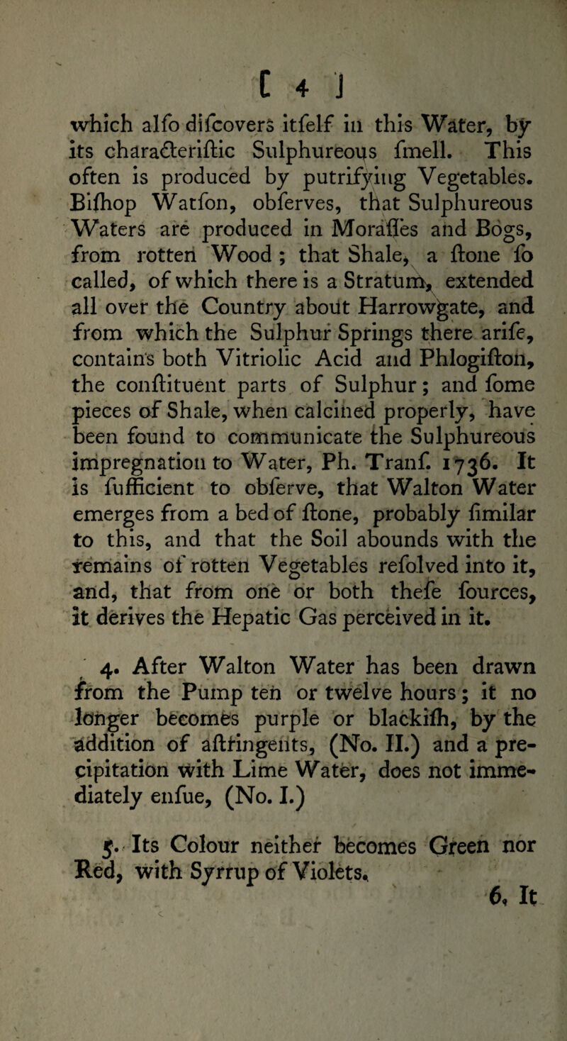 which alfo difcovers itfelf in this Water, by its chara&eriftic Sulphureous fmell. This often is produced by putrifying Vegetables. Biftiop Watfon, obferves, that Sulphureous Waters are produced in Morafles and Bogs, from rotten Wood ; that Shale, a ftone fo called, of which there is a Stratum* extended all over the Country about Harrow^ate, and from which the Sulphur Springs there arife, contains both Vitriolic Acid and Phlogifton, the conftituent parts of Sulphur; and fome pieces of Shale, when calcined properly, have been found to communicate the Sulphureous impregnation to Water, Ph. Tranf. 1736. It is fufficient to obferve, that Walton Water emerges from a bed of ftone, probably fimilar to this, and that the Soil abounds with the remains of rotten Vegetables refolved into it, and, that from one or both thefe fources, it derives the Hepatic Gas perceived in it. 4. After Walton Water has been drawn • ► - v - from the Pump ten or twelve hours; it no longer becomes purple or blackifh, by the addition of aftringents, (No. II.) and a pre¬ cipitation with Lime Water, does not imme¬ diately enfue, (No. I.) 5. Its Colour neither becomes Green nor Red, with Syrrup of Violets* 6, It