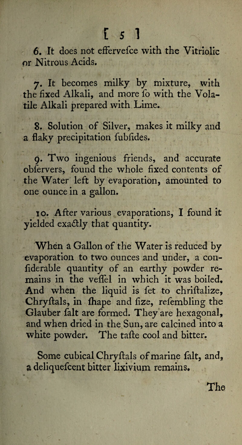6. It does not effervefce with the Vitriolic or Nitrous Acids. 7. It becomes milky by mixture, with the fixed Alkali, and more fo with the Vola¬ tile Alkali prepared with Lime. 8. Solution of Silver, makes it milky and a flaky precipitation fubfides. 9. Two ingenious friends, and accurate obfervers, found the whole fixed contents of the Water left by evaporation, amounted to one ounce in a gallon. 10. After various evaporations, I found it yielded exactly that quantity. When a Gallon of the Water is reduced by evaporation to two ounces and under, a con¬ siderable quantity of an earthy powder re¬ mains in the veflel in which it was boiled. And when the liquid is fet to chriftalize, Chryftals, in fhape and fize, refembling the Glauber fait are formed. They are hexagonal, and when dried in the Sun, are calcined into a white powder. The tafte cool and bitter. Some cubical Chryftals of marine fait, and, a deliquefcent bitter lixivium remains.