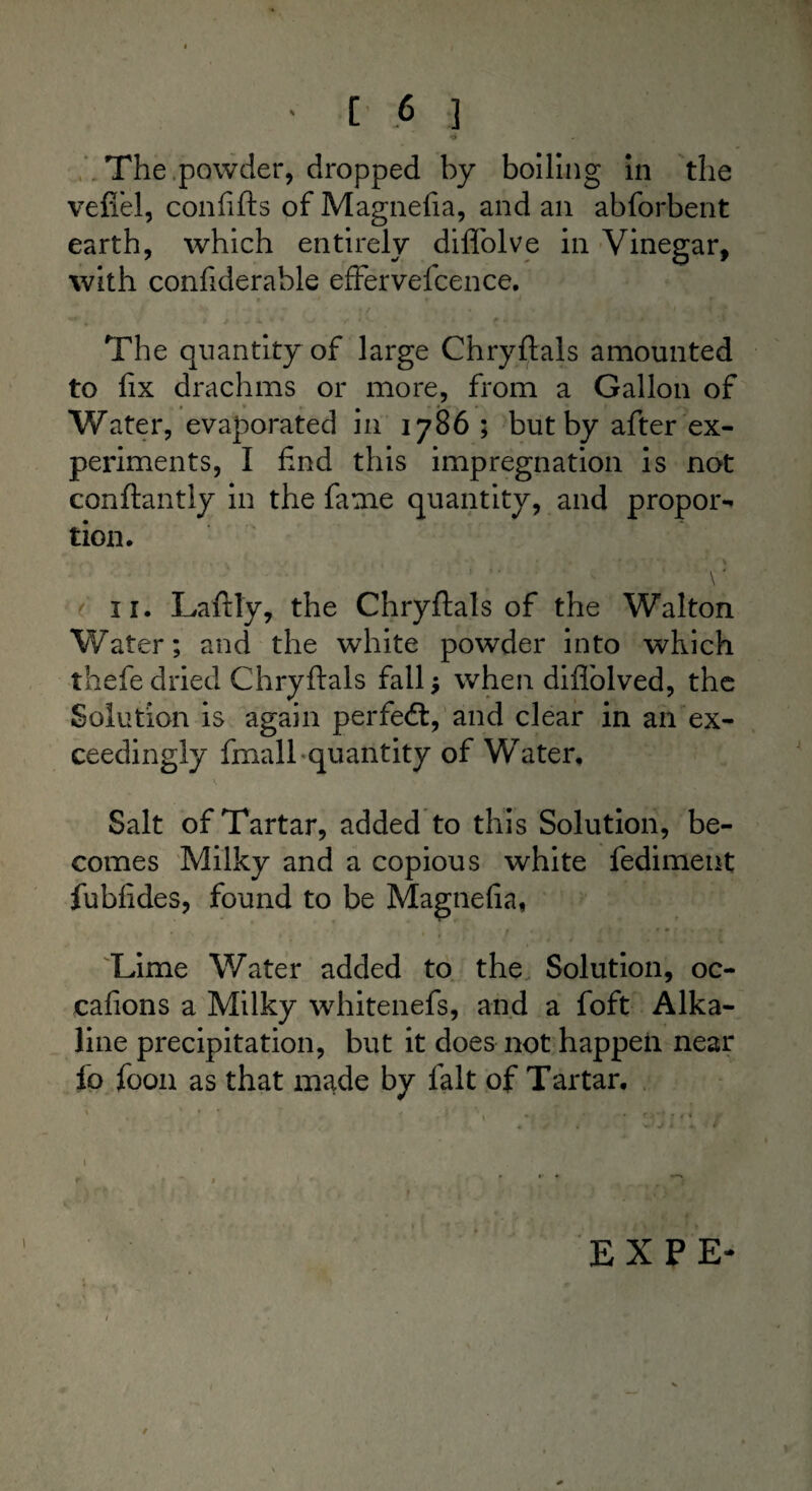The ,powder, dropped by boiling in the vefiel, confifts of Magnefia, and an abforbent earth, which entirely diflblve in Vinegar, with confiderable effervefcence. The quantity of large Chryftals amounted to fix drachms or more, from a Gallon of - . * * • ■ * ■ Water, evaporated m 1786 ; but by after ex¬ periments, I find this impregnation is not conftantly in the fame quantity, and propor** tion. \ * 11. Laftly, the Chryftals of the Walton Water; and the white powder into which thefe dried Chryftals fall when diflolved, the Solution is again perfect, and clear in an ex¬ ceedingly fmall quantity of Water, Salt of Tartar, added to this Solution, be¬ comes Milky and a copious white fediment fubfides, found to be Magnefia, Lime Water added to the Solution, oc- cafions a Milky whitenefs, and a foft Alka¬ line precipitation, but it does not happen near fo foon as that made by fait of Tartar. * * - : \ . : . r.yj r f f ♦ * 1 \ t ** * 1 . • r ■ . 1 , * , ) ' f * EX PE- /