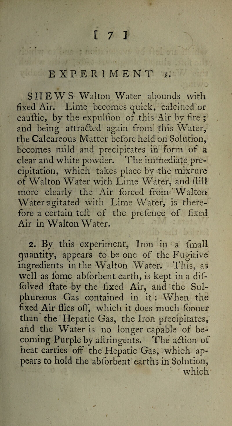 EXPERIMENT i. SHEWS Walton Water abounds with fixed Air. Lime becomes quick, calcined or cauftic, by the expulfion of this Air by fire ; and being attracted again from this Water, the Calcareous Matter before held on Solution, becomes mild and precipitates in form of a clear and white powder. The immediate pre¬ cipitation, which takes place by the mixture of Walton Water with Lime Water, and ftill more clearly the Air forced from Walton Water agitated with Lime Water, is there¬ fore a certain teft of the prefence of fixed Air in Walton Water. 2. By this experiment, Iron in a fmall quantity, appears to be one of the Fugitive ingredients in the Walton Water. This, as well as fome abforbent earth, is kept in a dif- folved ftate by the fixed Air, and the Sul¬ phureous Gas contained in it : When the fixed Air flies off, which it does much fooner than the Hepatic Gas, the Iron precipitates, and the Water is no longer capable of be¬ coming Purple by aftringents. The action of heat carries off the Hepatic Gas, which ap¬ pears to hold the abforbent earths in Solution, which' * i
