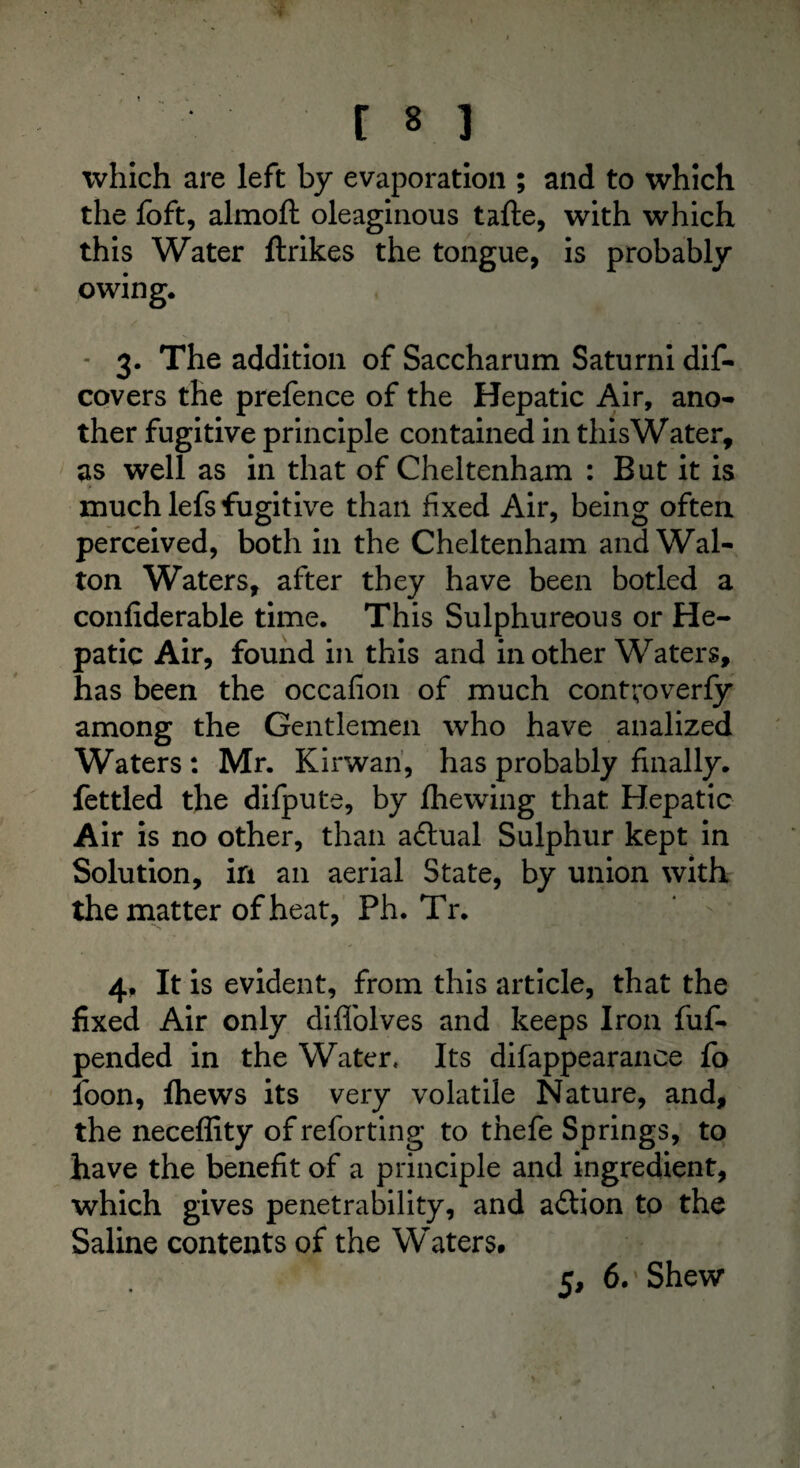 which are left by evaporation ; and to which the foft, almoft oleaginous tafte, with which this Water ftrikes the tongue, is probably owing. - 3. The addition of Saccharum Saturni dis¬ covers the prefence of the Hepatic Air, ano¬ ther fugitive principle contained in this Water, as well as in that of Cheltenham : But it is much lefs fugitive than fixed Air, being often perceived, both in the Cheltenham and Wal¬ ton Waters, after they have been botled a confiderable time. This Sulphureous or He¬ patic Air, found in this and in other Waters, has been the occafion of much contvoverfy among the Gentlemen who have analized Waters : Mr. Kirwan, has probably finally, fettled the difpute, by fhewing that Hepatic Air is no other, than adtual Sulphur kept in Solution, in an aerial State, by union with the matter of heat, Ph. Tr. * > 4, It is evident, from this article, that the fixed Air only diffolves and keeps Iron fuf- pended in the Water. Its difappearance fo loon, Ihews its very volatile Nature, and, the neceffity of reforting to thefe Springs, to have the benefit of a principle and ingredient, which gives penetrability, and adtion to the Saline contents of the Waters. 5, 6/Shew
