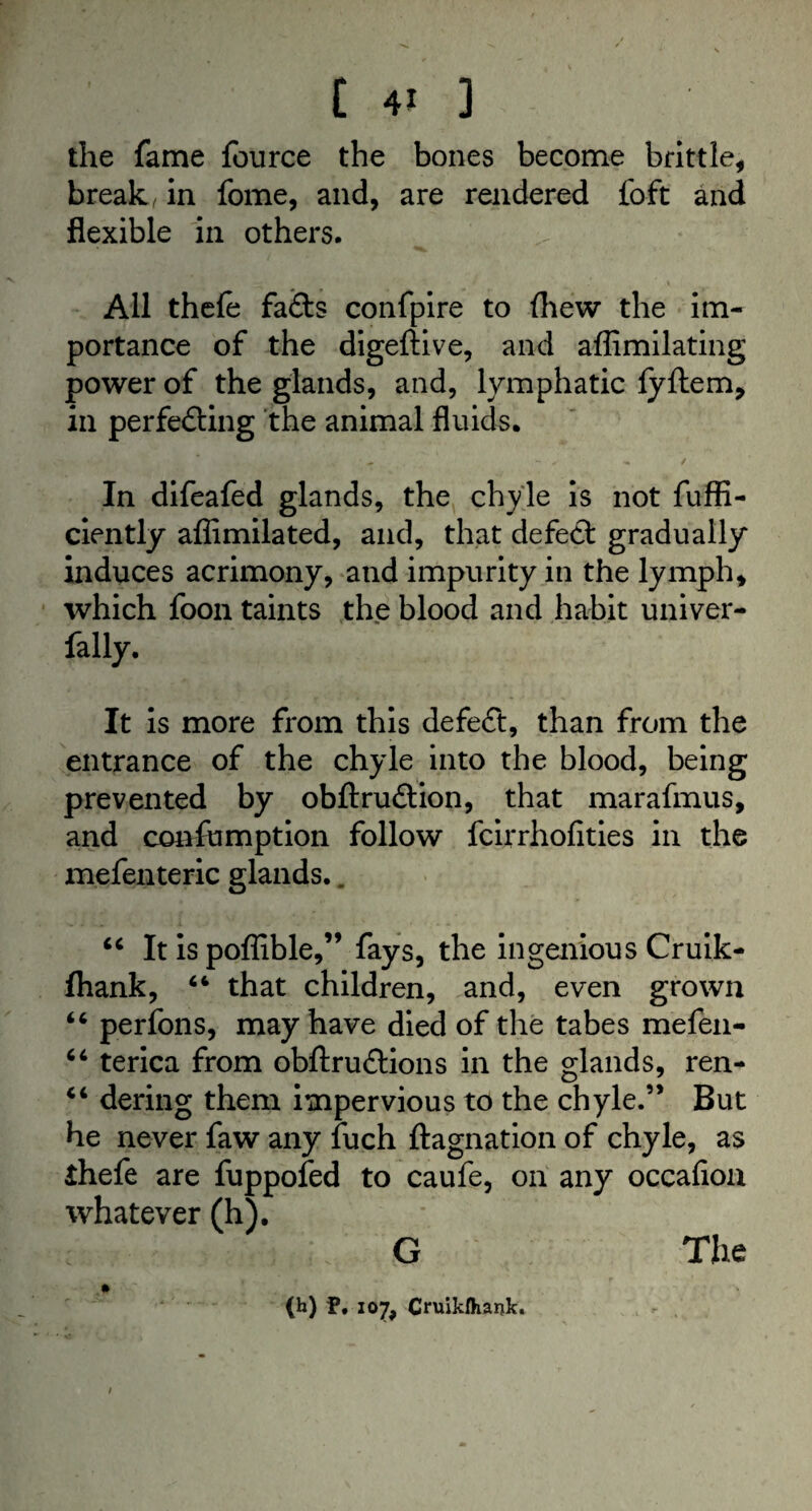 the fame fource the bones become brittle, break, in fome, and, are rendered foft and flexible in others. - ' • * .* v All thele fads confpire to {hew the im¬ portance of the digeftive, and affimilating power of the glands, and, lymphatic fyftem, in perfe&ing the animal fluids. In difeafed glands, the chyle is not fuffl- ciently aflimilated, and, that defect gradually induces acrimony, and impurity in the lymph, which foon taints the blood and habit univer- fally. It is more from this defeat, than from the entrance of the chyle into the blood, being prevented by obftru&ion, that marafmus, and confumption follow fcirrhofities in the mefenteric glands.. 44 It is poffible,” fays, the ingenious Cruik- fhank, 44 that children, and, even grown 44 perfons, may have died of the tabes mefen- 44 terica from obftrudtions in the glands, ren- 44 dering them impervious to the chyle.” But he never faw any fuch ftagnation of chyle, as ihefe are fuppofed to caufe, on any occafioa whatever (h). G The (h) P, 107, Cruiklhank.