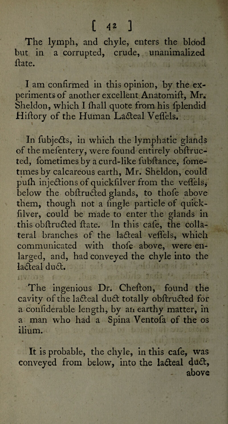 The lymph, and chyle, enters the blood but in a corrupted, crude, unanimalized ftate. I am confirmed in this opinion, by the ex¬ periments of another excellent Anatomift, Mr. Sheldon, which I fhall quote from his fplendid Hiftory of the Human LaCteal Veflels. 1 ' * In fubjefts, in which the lymphatic glands of the mefentery, were found entirely obftruc- ted, fometimes by a curd-like fubftance, fome- times by calcareous earth, Mr. Sheldon, could pulh injections of quickfilver from the veffels* below the obftruCted glands, to thofe above them, though not a {ingle particle of quick¬ filver, could be made to enter the glands in this obftruCted ftate. In this cafe, the colla¬ teral branches of the laCteal veffels, which communicated with thofe above, were en¬ larged, and, had conveyed the chyle into the laCteal du£t. .V $ V i • l. , ■ i ' ! The ingenious Dr. Chefton, found the cavity of the lafteal du£t totally obftruCled for a confiderable length, by an earthy matter, in a man who had a Spina Ventofa of the os ilium. • s ■ / 4 J I i It is probable, the chyle, in this cafe, was conveyed from below, into the laCteal duCt, above