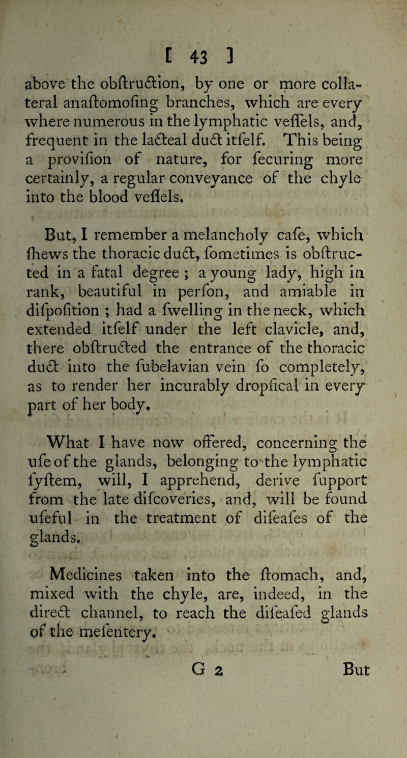 above the obftru&ion, by one or more colla¬ teral anaftomofing branches, which are every where numerous in the lymphatic veflels, and, frequent in the lafteal duitfelf. This being a provifion of nature, for fecuring more certainly, a regular conveyance of the chyle into the blood veflels. But, I remember a melancholy cafe, which fhews the thoracic du£t, fometimes is obftruc- ted in a fatal degree ; a young lady, high in rank, beautiful in perfon, and amiable in difpofition ; had a fwelling in the neck, which extended itfelf under the left clavicle, and, th ere obftrudted the entrance of the thoracic du£t into the fubelavian vein fo completely, as to render her incurably dropfical in every part of her body. What I have now offered, concerning the ufeofthe glands, belonging to the lymphatic fyftem, will, I apprehend, derive fupport from the late difcoveries, and, will be found ufeful in the treatment of difeafes of the glands. Medicines taken into the ftomach, and, mixed with the chyle, are, indeed, in the direft channel, to reach the difeafed glands of the mefentery. ~ • * V G 2 But